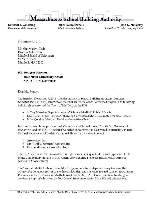 Deborah B. Goldberg James A. MacDonald John K. McCarthy Chairman, State Treasurer Chief Executive Officer Executive Director / Deputy CEO 40 Broad Street, Suite 500 ● Boston, MA 02109 ● Phone: 617-720-4466 ● www.massschoolbuildings.org November 6, 2019 Mr. Gus Murby, Chair Board of Selectmen Medfield Board of Selectmen 59 Main Street Medfield, MA 02052 RE: Designer Selection Dale Street Elementary School MSBA ID: 201701750005 Dear Mr. Murby: On Tuesday, November 5, 2019, the Massachusetts School Building Authority Designer Selection Panel ("DSP") interviewed the finalists for the above-referenced project. The following individuals represented the Town of Medfield on the DSP: • Jeffrey Marsden, Superintendent of Schools, Medfield Public Schools • Leo Brehm, Medfield School Building Committee/School Committee Member Liaison • Mike Quinlan, Medfield Building Committee Chair In accordance with the provisions of Massachusetts General Laws, Chapter 7C, Sections 44 through 58, and the MSBA Designer Selection Procedures, the DSP voted unanimously to rank the finalists, in order of qualifications, as follows for the subject project: 1. Arrowstreet Inc. 2. CBT/Childs Bertman Tseckares Inc. 3. Raymond Design Associates, Inc. The DSP determined that Arrowstreet Inc. possesses the requisite skills and experience for this project, particularly in light of their extensive experience in the design and construction of schools in Massachusetts. The Town of Medfield should now take the appropriate local steps necessary to award the contract for designer services to the first-ranked firm and authorize fee and contract negotiations. Please know that the Town of Medfield must use the MSBA's standard contract for designer services, a copy of which can be downloaded from our website, MassSchoolBuildings.org. Designer Selection Panel Finalist Interview Results Letter Dale Street Elementary School, Medfield, MA November 6, 2019 Page 2 of 2 Before beginning the contract and fee negotiations, however, and in order to remain eligible for the reimbursement of a portion of the designer services fee, please have your Owner's Project Manager contact the MSBA Project Manager for this project, Anthony Proia, to discuss the MSBA's guidelines. Upon completion of contract and fee negotiations with the first-ranked firm, please forward a copy of the fully executed contract to Kathryn DeCristofaro, Capital Program Manager, at the MSBA. Sincerely, Karl Brown, AIA Design Director cc: Legislative Delegation Kristine Trierweiler, Medfield Town Administrator Anna Mae O’Shea Brooke, Chair, Medfield School Committee Mike Quinlan, Chair, Medfield Building Committee Dr. Jeffery Marsden, Superintendent of Schools, Medfield Public Schools Michael LaFrancesca, Director of Finance and Operations, Medfield Public Schools Leo Brehm, Medfield School Building Committee/School Committee Member Liaison Laurence Spang, Arrowstreet Inc. Paul Viccica, CBT/Childs Bertman Tseckares Inc. Gene S. Raymond, Raymond Design Associates, Inc.James LaPosta, JCJ Architecture, P.C. Lynn Stapleton, Owner’s Project Manager, Leftfield, LLC Anthony Proia, MSBA Project Manager File 4.3 Feasibility Study; 10.2 Letters