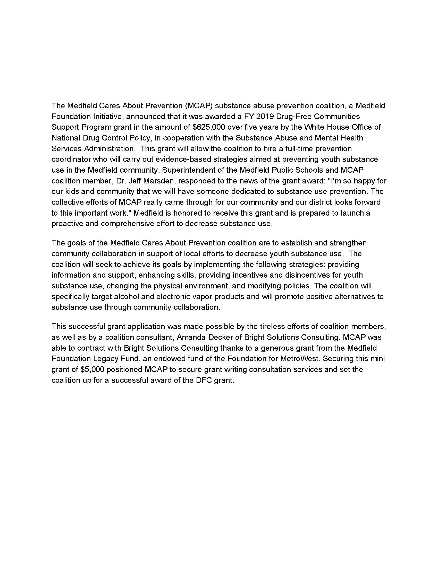 The Medfield Cares About Prevention (MCAP) substance abuse prevention coalition, a Medfield Foundation Initiative, announced that it was awarded a FY 2019 Drug-Free Communities Support Program grant in the amount of $625,000 over five years by the White House Office of National Drug Control Policy, in cooperation with the Substance Abuse and Mental Health Services Administration. This grant will allow the coalition to hire a full-time prevention coordinator who will carry out evidence-based strategies aimed at preventing youth substance use in the Medfield community. Superintendent of the Medfield Public Schools and MCAP coalition member, Dr. Jeff Marsden, responded to the news of the grant award: "I'm so happy for our kids and community that we will have someone dedicated to substance use prevention. The collective efforts of MCAP really came through for our community and our district looks forward to this important work." Medfield is honored to receive this grant and is prepared to launch a proactive and comprehensive effort to decrease substance use. The goals of the Medfield Cares About Prevention coalition are to establish and strengthen community collaboration in support of local efforts to decrease youth substance use. The coalition will seek to achieve its goals by implementing the following strategies: providing information and support, enhancing skills, providing incentives and disincentives for youth substance use, changing the physical environment, and modifying policies. The coalition will specifically target alcohol and electronic vapor products and will promote positive alternatives to substance use through community collaboration. This successful grant application was made possible by the tireless efforts of coalition members, as well as by a coalition consultant, Amanda Decker of Bright Solutions Consulting. MCAP was able to contract with Bright Solutions Consulting thanks to a generous grant from the Medfield Foundation Legacy Fund, an endowed fund of the Foundation for MetroWest. Securing this mini grant of $5,000 positioned MCAP to secure grant writing consultation services and set the coalition up for a successful award of the DFC grant.