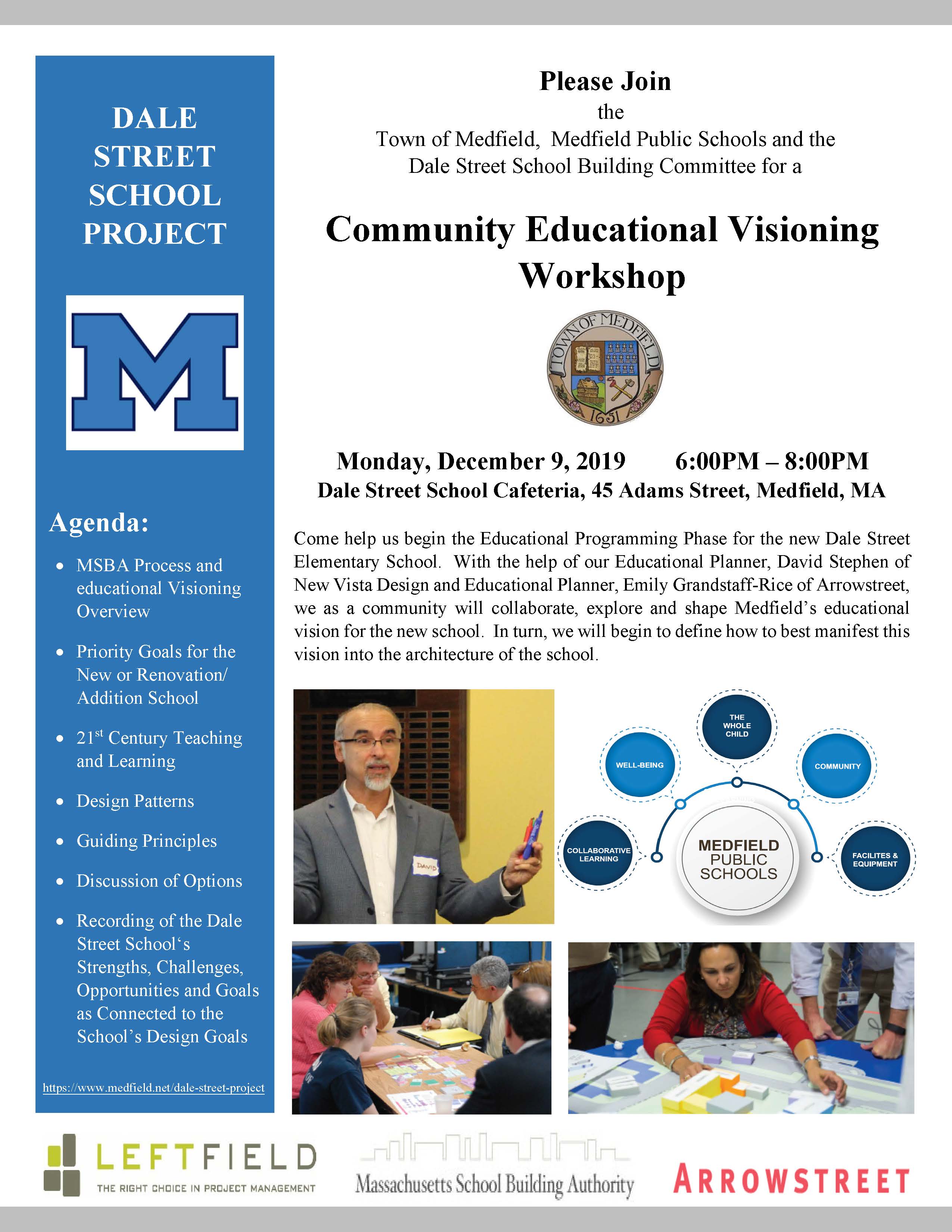Please Join the Town of Medfield, Medfield Public Schools and the Dale Street School Building Committee for a Community Educational Visioning Workshop Monday, December 9, 2019 6:00PM – 8:00PM Dale Street School Cafeteria, 45 Adams Street, Medfield, MA Come help us begin the Educational Programming Phase for the new Dale Street Elementary School. With the help of our Educational Planner, David Stephen of New Vista Design and Educational Planner, Emily Grandstaff-Rice of Arrowstreet, we as a community will collaborate, explore and shape Medfield’s educational vision for the new school. In turn, we will begin to define how to best manifest this vision into the architecture of the school. DALE STREET SCHOOL PROJECT Agenda:  MSBA Process and educational Visioning Overview  Priority Goals for the New or Renovation/ Addition School  21st Century Teaching and Learning  Design Patterns  Guiding Principles  Discussion of Options  Recording of the Dale Street School‘s Strengths, Challenges, Opportunities and Goals as Connected to the School’s Design Goals https://www.medfield.net/dale-street-project