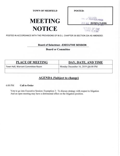 TOWN OF MEDFIELD MEETING NOTICE P TOWN OF MEDFIELD MEETING NOTICE POSTED: ,, c.L t_/ v f !J • v ~;~. Jr- 1'1£0FIELG. t-1-ASS. LU I9 DEC RK ftC~ OF THE : ( IJit•J f;L ERK POSTED IN ACCORDANCE WITH THE PROVISIONS OF M.G.L. CHAPTER 39 SECTION 23A AS AMENDED. Board of Selectmen -EXECUTIVE SESSION Board or Committee PLACE OF MEETING DAY, DATE, AND TIME Town Hall, Warrant Committee Room Monday December 16, 2019 @6:00PM AGENDA (Subject to change) 6:00PM Call to Order Vote to go into Executive Session: Exemption 3: To discuss strategy with respect to litigation And an open meeting may have a detrimental effect on the litigation position.OSTED: _, , ;c. L:J v t-Il , ,;;1, ,JF t1EDF IELD. ~1ASS T ~CLERK 1.. tf--- -~,_ ·ic ·.-. 0i 1-• TL!r" r c. .~ I i t IL. T (\! ! ~~ l E R K POSTED IN ACCORDANCE WITH THE PROVISIONS OF M.G.L. CHAPTER 39 SECTION 23A AS AMENDED. Board of Selectmen Board or Committee PLACE OF MEETING DAY, DATE, AND TIME Town Hall Chenery Meeting Room Monday December 16,2019@ 7:00PM AGENDA (SUBJECT TO CHANGE) Announcement Disclosure of Video Recording We want to take a moment of appreciation for our Troops serving in the Middle East and around the world Citizen Comment Action Items Police Chief Michelle Guerette requests the Selectmen to vote to: Appoint Richard Forrester as Special Police Officer Authorize Chairman Murby sign Civil Service forms relating to Ryan Maxfield Add William Bento to Civil Service List Bypass Civil Service Candidate Carolyn Sheingold Sarah Raposa requests the Selectmen vote to accept the MHP award of $5,000 for review of the Aura Project Sarah Raposa requests the Selectmen vote to create the Complete Count Committee 2020 and appoint Sarah Raposa, Chelsea Goldstein Walsh, Pam Gardner to the Committee. Fire Chief Carrico requests the Selectmen to vote to authorize Town Administrator Trierweiler to sign contract for Homeland Security and Emergency Management Agency grant Discussion Townwide Master Plan Update/ Jay Duncan Pending Vote to accept gift of parcel of land from Michael and Theresa Taylor/ 609 R Main Street Licenses and Permits (Consent Agenda) Jamie Picard Coordinator for Trustees of Reservations events at Rocky Woods requests one-day wine and malt beverage permits for the following: Friday January 3 Meteor Madness/ 7:30-9:30 PM Friday January 10 Brew Moon Hike 6:00-8:00 Saturday January 25 Soup/ Stars/ Snowshoes & Spirits 5-7:30 PM Saturday February 8 Family & Friends Brew Moon Hike 5-7:00 PM Sunday February 9 Wine & Succulents in the Woods 4:30-6:00 PM Friday February 14 Valentine/s Dinner in a Woodland Cabin 6:30-9:00 PM Wednesday February 19 School Vacation Beaver Discovery Hike 6-8:00 PM Saturday March 7 Full Worm Moon Brew Hike 5-7:00 PM Saturday March 21 Rocky Woods Spring Equinox Dinner 6:00-8:30 PM Saturday April 11 Rocky Woods Easter Brunch & Egg Hunt 11AM-1:00PM Town Administrator Update Selectmen Report Informational From Department of Housing/ Medfield1S subsidized Housing Inventory Biennial Update Appreciation letter from Framingham Mayor to Town Administrator Copies of Legal Notices from ZBA Copy of Conservation Commission Legal notice Copy of letter from Appalachian Mountain Club to resident Joseph Seier Copy of MA Trial Court Memorandum regarding David & Brenda Goldman v. Conservation
