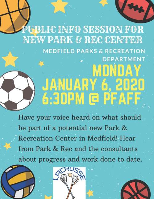 MONDAY JANUARY 6, 2020 6:30PM @ PFAFF MEDFIELD PARKS & RECREATION DEPARTMENT PUBLIC INFO SESSION FOR NEW PARK & REC CENTER Have your voice heard on what should be part of a potential new Park & Recreation Center in Medfield! Hear from Park & Rec and the consultants about progress and work done to date.