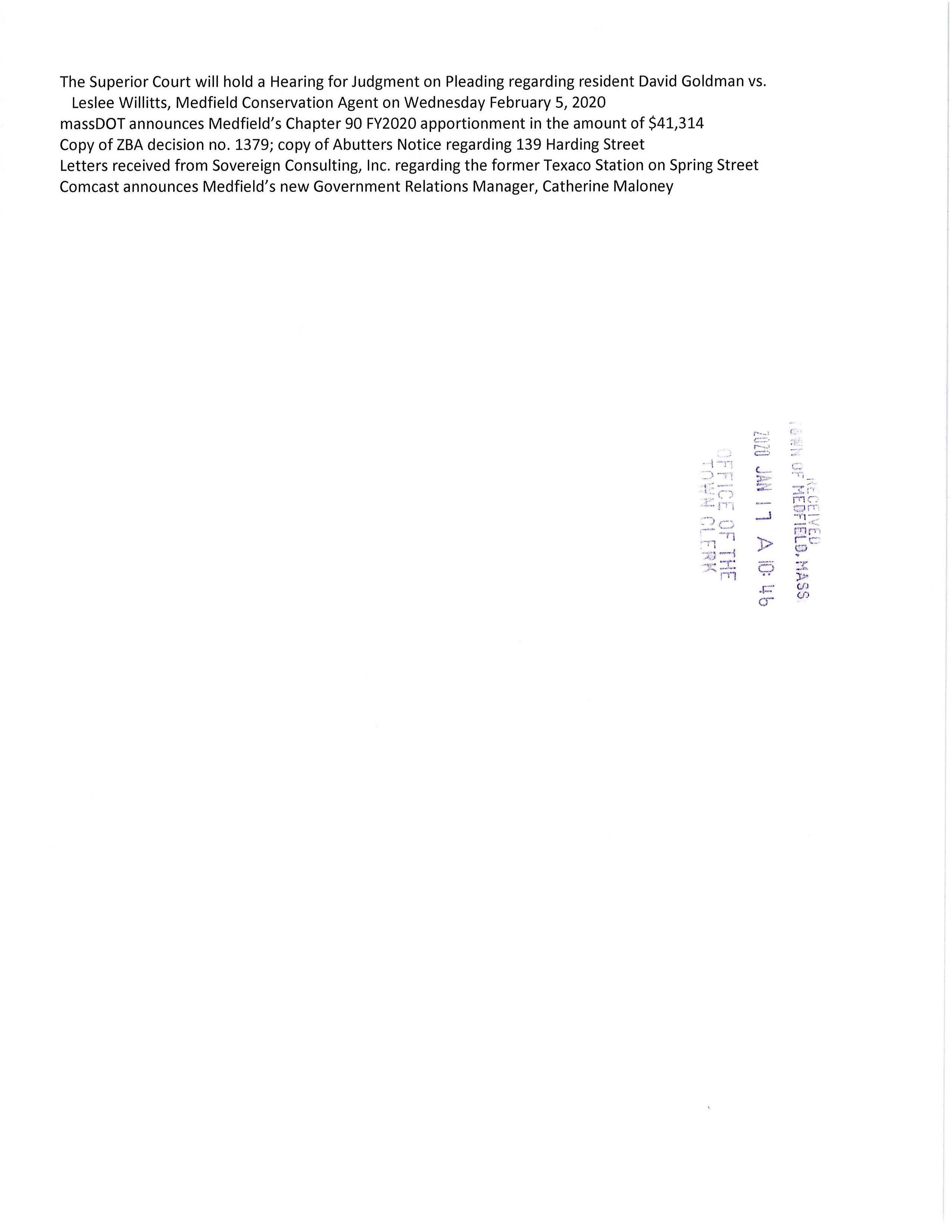 TOWN OF MEDFIELD MEETING NOTICE POSTED: lUZU J' I I 1 A fQ: w. s POSTED IN ACCORDANCE WITH THE PROVISIONS OF M.G.L. CHAPTER 39 SEQ'flO.~ 23; AS.AMENDED . . :i 1 ff~L Ur I t·!t: T ' i t'..' iY I~ j ~ R K Board of Selectmen REVISION Board or Committee PLACE OF MEETING DAY, DATE, AND TIME Town Hall Warrant Room, 1st floor Tuesday January21, 2020 @6:00 PM Town Hall Chenery Meeting Room, 211 d floor Tuesday January 21, 2020@ 7:00 PM AGENDA (SUBJECT TO CHANGE) 6:00 PM Call Meeting to Order Vote to go into Executive Session for the following: Exemption 3: To discuss strategy with respect to pending or threatened litigation: Medfield Police Officer 3rd Party Injury Claim and Chapel Hill Estates Exemption 2: To Conduct strategy session in preparation for negotiations with non-union personnel: Medfield Youth Outreach Director Resume in Open Session Announcement Disclosure of Video Recording We want to take a moment of appreciation for our Troops serving in the Middle East and around the world Citizen Comment Appointments Council on Aging; discuss the need to build a garage at the CENTER Michael Taylor; discussion regarding proposal for the Clark Tavern Friends of the Medfield Rail Trail, attending Christian Donner Request permission to apply for a MASS Trails Grant on behalf of the Town Request Selectmen to vote to sign a letter of support for the grant Action Items Amy Colleran, Facilities Director, requests the Board of Selectmen to vote to sign contracts with Commonwealth Electrical for lighting replacement at the Town Hall, Pfaff Center, DPW and Library Maurice Goulet, DPW Director, requests the Board of Selectmen to review and approve new street sign design Council on Aging recommends the Board of Selectmen to vote to appoint Heidi Groff to their Board Selectmen are requested to vote to sign the MSBA contract for architectural services with Arrow Street Architects for the Dale Street Elementary School Project Dale Street Building Committee requests the Board of Selectmen to vote to appoint Dr. Jeffrey Marsden and Ms. Anna Mae O'Shea Brooke to the Dale Street Building Committee as voting members Selectmen are requested to vote to authorize Chairman Murby to sign the I~uii13~y V~Uh11 Pv~CUVll Form relating to the 2020 Census FY2021 Budget Annual/Capital Budget discussion Annual Town Meeting Warrant Articles Pending MSH Development Committee Town Administrator Update Recommend Dolores Connors and Marion Bonoldi as Assistant Town Clerks Personnel update ... . ! • 1 ·-:; .·:;) ·-n ~t~'.~; ~) 3: )'.J> ->=" ~ Licenses and Permits (consent agenda) o- Medfield High School Theatre Society requests permission to post signs February 28 to March 15 advertising their production of IVt"o-the-W~ Resident Kristin Williams requests permission to hold the 5th Annual Hunter's Run to take place on Sunday April 5, 2020 beginning and ending at the Kingsbury Club, Ice House Road Event Planner Mark Walter requests permission to hold a fund raising bicycle ride through a part of Medfield on Saturday September 26, 2020 to benefit the Michael Carter Lisnow Respite Center located in Hopkinton Council on Aging requests one-day wine and malt beverage permits for the following events: Saint Patrick's Dinner Wednesday March 18 4-7PM April Supper Club Wednesday April 22 4-7PM CHICO's Fashion Show April 1or15, TBD 4-6:30PM May Supper Club Wednesday May 20 4-7PM Approval of Minutes June 4; May 14; November 18 Next Meeting Dates January 27 Warrant Committee; February 4 Board of Selectmen; February 12 ZBA, Chapel Hill Modification Selectmen Report Informational Representative Denise Garlick will present her "The Report to the Community" Thursday January 30, 2020 7:15PM to 8:30PM at the Public Safety Building Representative Shawn Dooley will hold annual office hour on Thursday February 6, 2020 11:30AM to 12:30PM in Town Hall Warrant Room, 1st floor Outline of voting procedures at MMA Annual Business Meeting Saturday January 25, 2020 The Superior Court will hold a Hearing for Judgment on Pleading regarding resident David Goldman vs. Leslee Willitts, Medfield Conservation Agent on Wednesday February 5, 2020 massDOT announces Medfield's Chapter 90 FY2020 apportionment in the amount of $41,314 Copy of ZBA decision no. 1379; copy of Abutters Notice regarding 139 Harding Street Letters received from Sovereign Consulting, Inc. regarding the former Texaco Station on Spring Street Comcast announces Medfield's new Government Relations Manager, Catherine Maloney r ·--1 ,c..:.:..::.·, -· = i ~-n L- =~ -·'.n ,,.,. t ~~ ---- z C) ,_._, fTj '.;") ~-- _i .. ~ - ·r1 ·-11 )> ..#..cJ -l '.K :-_c: 9 P l ......- o- (. .-,·_. c:: "1~, 3: -:·· ·m et4:; 1iT ~ :< r"l f" ., r e : (.'.;) 3: )'> (fJ