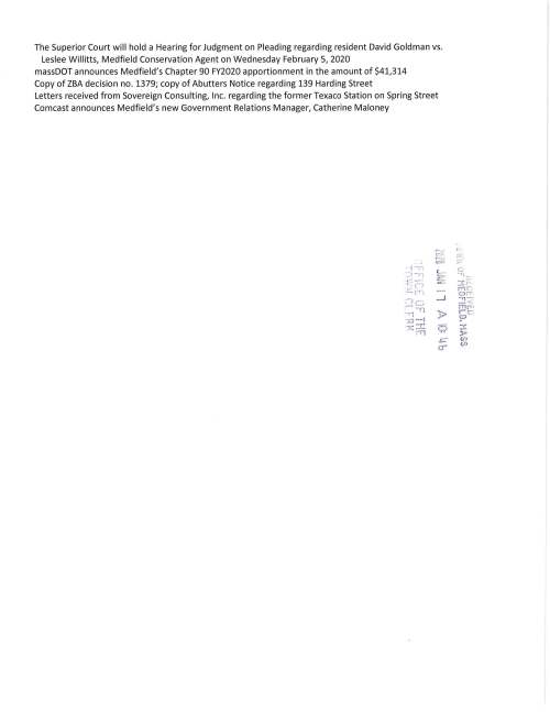 TOWN OF MEDFIELD MEETING NOTICE POSTED: lUZU J' I I 1 A fQ: w. s POSTED IN ACCORDANCE WITH THE PROVISIONS OF M.G.L. CHAPTER 39 SEQ'flO.~ 23; AS.AMENDED . . :i 1 ff~L Ur I t·!t: T ' i t'..' iY I~ j ~ R K Board of Selectmen REVISION Board or Committee PLACE OF MEETING DAY, DATE, AND TIME Town Hall Warrant Room, 1st floor Tuesday January21, 2020 @6:00 PM Town Hall Chenery Meeting Room, 211 d floor Tuesday January 21, 2020@ 7:00 PM AGENDA (SUBJECT TO CHANGE) 6:00 PM Call Meeting to Order Vote to go into Executive Session for the following: Exemption 3: To discuss strategy with respect to pending or threatened litigation: Medfield Police Officer 3rd Party Injury Claim and Chapel Hill Estates Exemption 2: To Conduct strategy session in preparation for negotiations with non-union personnel: Medfield Youth Outreach Director Resume in Open Session Announcement Disclosure of Video Recording We want to take a moment of appreciation for our Troops serving in the Middle East and around the world Citizen Comment Appointments Council on Aging; discuss the need to build a garage at the CENTER Michael Taylor; discussion regarding proposal for the Clark Tavern Friends of the Medfield Rail Trail, attending Christian Donner Request permission to apply for a MASS Trails Grant on behalf of the Town Request Selectmen to vote to sign a letter of support for the grant Action Items Amy Colleran, Facilities Director, requests the Board of Selectmen to vote to sign contracts with Commonwealth Electrical for lighting replacement at the Town Hall, Pfaff Center, DPW and Library Maurice Goulet, DPW Director, requests the Board of Selectmen to review and approve new street sign design Council on Aging recommends the Board of Selectmen to vote to appoint Heidi Groff to their Board Selectmen are requested to vote to sign the MSBA contract for architectural services with Arrow Street Architects for the Dale Street Elementary School Project Dale Street Building Committee requests the Board of Selectmen to vote to appoint Dr. Jeffrey Marsden and Ms. Anna Mae O'Shea Brooke to the Dale Street Building Committee as voting members Selectmen are requested to vote to authorize Chairman Murby to sign the I~uii13~y V~Uh11 Pv~CUVll Form relating to the 2020 Census FY2021 Budget Annual/Capital Budget discussion Annual Town Meeting Warrant Articles Pending MSH Development Committee Town Administrator Update Recommend Dolores Connors and Marion Bonoldi as Assistant Town Clerks Personnel update ... . ! • 1 ·-:; .·:;) ·-n ~t~'.~; ~) 3: )'.J> ->=" ~ Licenses and Permits (consent agenda) o- Medfield High School Theatre Society requests permission to post signs February 28 to March 15 advertising their production of IVt"o-the-W~ Resident Kristin Williams requests permission to hold the 5th Annual Hunter's Run to take place on Sunday April 5, 2020 beginning and ending at the Kingsbury Club, Ice House Road Event Planner Mark Walter requests permission to hold a fund raising bicycle ride through a part of Medfield on Saturday September 26, 2020 to benefit the Michael Carter Lisnow Respite Center located in Hopkinton Council on Aging requests one-day wine and malt beverage permits for the following events: Saint Patrick's Dinner Wednesday March 18 4-7PM April Supper Club Wednesday April 22 4-7PM CHICO's Fashion Show April 1or15, TBD 4-6:30PM May Supper Club Wednesday May 20 4-7PM Approval of Minutes June 4; May 14; November 18 Next Meeting Dates January 27 Warrant Committee; February 4 Board of Selectmen; February 12 ZBA, Chapel Hill Modification Selectmen Report Informational Representative Denise Garlick will present her "The Report to the Community" Thursday January 30, 2020 7:15PM to 8:30PM at the Public Safety Building Representative Shawn Dooley will hold annual office hour on Thursday February 6, 2020 11:30AM to 12:30PM in Town Hall Warrant Room, 1st floor Outline of voting procedures at MMA Annual Business Meeting Saturday January 25, 2020 The Superior Court will hold a Hearing for Judgment on Pleading regarding resident David Goldman vs. Leslee Willitts, Medfield Conservation Agent on Wednesday February 5, 2020 massDOT announces Medfield's Chapter 90 FY2020 apportionment in the amount of $41,314 Copy of ZBA decision no. 1379; copy of Abutters Notice regarding 139 Harding Street Letters received from Sovereign Consulting, Inc. regarding the former Texaco Station on Spring Street Comcast announces Medfield's new Government Relations Manager, Catherine Maloney r ·--1 ,c..:.:..::.·, -· = i ~-n L- =~ -·'.n ,,.,. t ~~ ---- z C) ,_._, fTj '.;") ~-- _i .. ~ - ·r1 ·-11 )> ..#..cJ -l '.K :-_c: 9 P l ......- o- (. .-,·_. c:: "1~, 3: -:·· ·m et4:; 1iT ~ :< r"l f" ., r e : (.'.;) 3: )'> (fJ