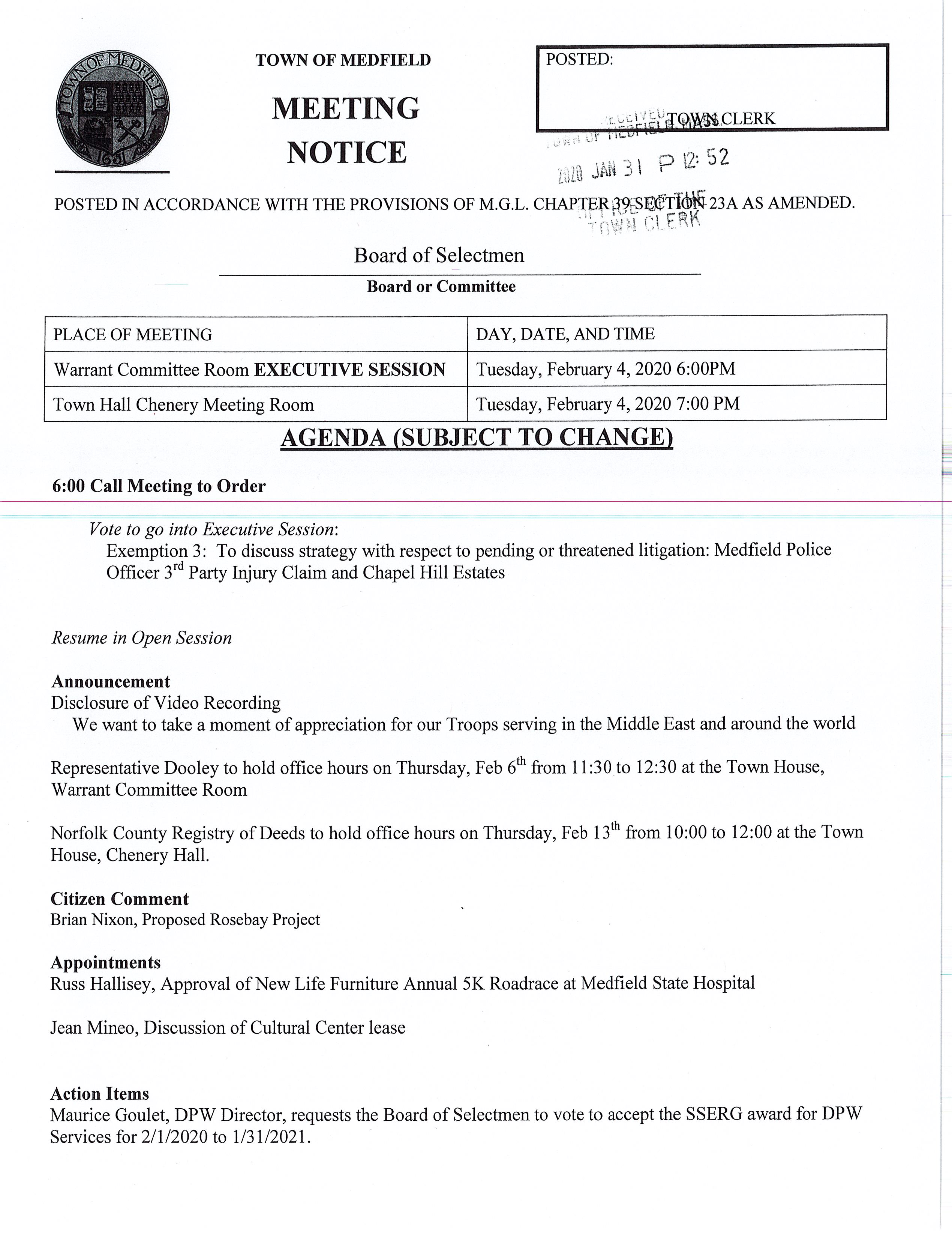 TOWN OF MEDFIELD I POSTED: _ ·r :-:".:_1 •1 i::~f{QiWij.CLERK I t• (il_o f i MEETING . ~· ,, , . _,J. ,., - - I o '1'J: 5 2 '! Y)i Ail j I ... to.le Ii NOTICE POSTED IN ACCORDANCE WITH THE PROVISIONS OF M.G.L. CHAPTER'3WSafTJdl-• ·., ~ ·, .1 t ~· ' . Board of Selectmen Board or Committee PLACE OF MEETING DAY, DATE, AND TIME Warrant Committee Room EXECUTIVE SESSION Tuesday, February 4, 2020 6:00PM Town Hall Chenery Meeting Room Tuesday, February 4, 2020 7:00 PM AGENDA (SUBJECT TO CHANGE) 6:00 Call Meeting to Order Vote to go into Executive Session: Exemption 3: To discuss strategy with respect to pending or threatened litigation: Medfield Police Officer 3 rct Party Injury Claim and Chapel Hill Estates Resume in Open Session Announcement Disclosure of Video Recording We want to take a moment of appreciation for our Troops serving in the Middle East and around the world Representative Dooley to hold office hours on Thursday, Feb 61 h from 11 :30 to 12:30 at the Town House, Warrant Committee Room Norfolk County Registry of Deeds to hold office hours on Thursday, Feb 13th from 10:00 to 12:00 at the Town House, Chenery Hall. Citizen Comment Brian Nixon, Proposed Rosebay Project Appointments Russ Hallisey, Approval of New Life Furniture Annual SK Roadrace at Medfield State Hospital Jean Mineo, Discussion of Cultural Center lease Action Items Maurice Goulet, DPW Director, requests the Board of Selectmen to vote to accept the SSERG award for DPW Services for 211 /2020 to 1 /31 /2021. Selectmen are requested to vote to sign the March 3, 2020 Warrant for the Presidential Primary FY 2021 Budget Annual/Capital Budget discussion Annual Town Meeting Warrant Articles Pending MSH Development Committee Town Administrator Update Town Administrator request the Board of Selectmen vote to appoint Jim Mullen as Interim Town Clerk beginning March 4, 2020 Licenses and Permits (consent agenda) Soles of Medfield request permission to hold a lOK Road Race on Sunday, June 11, 2020 Approval of Minutes January 7, 2020 Next Meeting Dates ---February i-2--Zfl A.--;-Cnapel-R1l-i-:MOcl1 1ca ion February 18 Board of Selectmen (Annual Town Meeting Warrant will close) Selectmen Report Informational Copy of legal notice from Conservation Commission Annual Complaint Filing for Verizon Program Changes for Verizon and Comcast -.; ·--~:·i :.:.; ~··~ ·::§z.:j ai ..... !"t'j .,. C:.J : /_