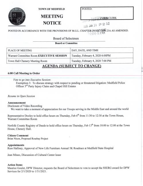 TOWN OF MEDFIELD I POSTED: _ ·r :-:".:_1 •1 i::~f{QiWij.CLERK I t• (il_o f i MEETING . ~· ,, , . _,J. ,., - - I o '1'J: 5 2 '! Y)i Ail j I ... to.le Ii NOTICE POSTED IN ACCORDANCE WITH THE PROVISIONS OF M.G.L. CHAPTER'3WSafTJdl-• ·., ~ ·, .1 t ~· ' . Board of Selectmen Board or Committee PLACE OF MEETING DAY, DATE, AND TIME Warrant Committee Room EXECUTIVE SESSION Tuesday, February 4, 2020 6:00PM Town Hall Chenery Meeting Room Tuesday, February 4, 2020 7:00 PM AGENDA (SUBJECT TO CHANGE) 6:00 Call Meeting to Order Vote to go into Executive Session: Exemption 3: To discuss strategy with respect to pending or threatened litigation: Medfield Police Officer 3 rct Party Injury Claim and Chapel Hill Estates Resume in Open Session Announcement Disclosure of Video Recording We want to take a moment of appreciation for our Troops serving in the Middle East and around the world Representative Dooley to hold office hours on Thursday, Feb 61 h from 11 :30 to 12:30 at the Town House, Warrant Committee Room Norfolk County Registry of Deeds to hold office hours on Thursday, Feb 13th from 10:00 to 12:00 at the Town House, Chenery Hall. Citizen Comment Brian Nixon, Proposed Rosebay Project Appointments Russ Hallisey, Approval of New Life Furniture Annual SK Roadrace at Medfield State Hospital Jean Mineo, Discussion of Cultural Center lease Action Items Maurice Goulet, DPW Director, requests the Board of Selectmen to vote to accept the SSERG award for DPW Services for 211 /2020 to 1 /31 /2021. Selectmen are requested to vote to sign the March 3, 2020 Warrant for the Presidential Primary FY 2021 Budget Annual/Capital Budget discussion Annual Town Meeting Warrant Articles Pending MSH Development Committee Town Administrator Update Town Administrator request the Board of Selectmen vote to appoint Jim Mullen as Interim Town Clerk beginning March 4, 2020 Licenses and Permits (consent agenda) Soles of Medfield request permission to hold a lOK Road Race on Sunday, June 11, 2020 Approval of Minutes January 7, 2020 Next Meeting Dates ---February i-2--Zfl A.--;-Cnapel-R1l-i-:MOcl1 1ca ion February 18 Board of Selectmen (Annual Town Meeting Warrant will close) Selectmen Report Informational Copy of legal notice from Conservation Commission Annual Complaint Filing for Verizon Program Changes for Verizon and Comcast -.; ·--~:·i :.:.; ~··~ ·::§z.:j ai ..... !"t'j .,. C:.J : /_