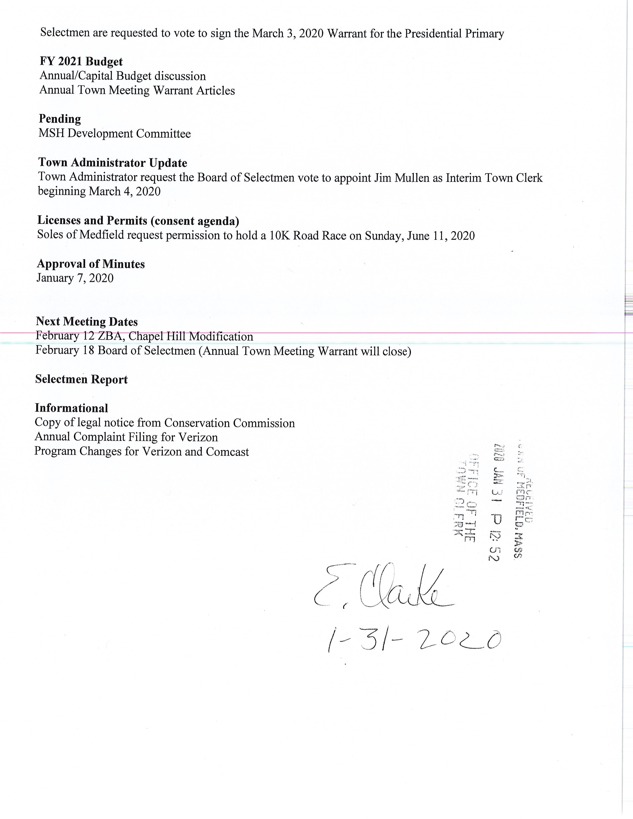 TOWN OF MEDFIELD I POSTED: _ ·r :-:".:_1 •1 i::~f{QiWij.CLERK I t• (il_o f i MEETING . ~· ,, , . _,J. ,., - - I o '1'J: 5 2 '! Y)i Ail j I ... to.le Ii NOTICE POSTED IN ACCORDANCE WITH THE PROVISIONS OF M.G.L. CHAPTER'3WSafTJdl-• ·., ~ ·, .1 t ~· ' . Board of Selectmen Board or Committee PLACE OF MEETING DAY, DATE, AND TIME Warrant Committee Room EXECUTIVE SESSION Tuesday, February 4, 2020 6:00PM Town Hall Chenery Meeting Room Tuesday, February 4, 2020 7:00 PM AGENDA (SUBJECT TO CHANGE) 6:00 Call Meeting to Order Vote to go into Executive Session: Exemption 3: To discuss strategy with respect to pending or threatened litigation: Medfield Police Officer 3 rct Party Injury Claim and Chapel Hill Estates Resume in Open Session Announcement Disclosure of Video Recording We want to take a moment of appreciation for our Troops serving in the Middle East and around the world Representative Dooley to hold office hours on Thursday, Feb 61 h from 11 :30 to 12:30 at the Town House, Warrant Committee Room Norfolk County Registry of Deeds to hold office hours on Thursday, Feb 13th from 10:00 to 12:00 at the Town House, Chenery Hall. Citizen Comment Brian Nixon, Proposed Rosebay Project Appointments Russ Hallisey, Approval of New Life Furniture Annual SK Roadrace at Medfield State Hospital Jean Mineo, Discussion of Cultural Center lease Action Items Maurice Goulet, DPW Director, requests the Board of Selectmen to vote to accept the SSERG award for DPW Services for 211 /2020 to 1 /31 /2021. Selectmen are requested to vote to sign the March 3, 2020 Warrant for the Presidential Primary FY 2021 Budget Annual/Capital Budget discussion Annual Town Meeting Warrant Articles Pending MSH Development Committee Town Administrator Update Town Administrator request the Board of Selectmen vote to appoint Jim Mullen as Interim Town Clerk beginning March 4, 2020 Licenses and Permits (consent agenda) Soles of Medfield request permission to hold a lOK Road Race on Sunday, June 11, 2020 Approval of Minutes January 7, 2020 Next Meeting Dates ---February i-2--Zfl A.--;-Cnapel-R1l-i-:MOcl1 1ca ion February 18 Board of Selectmen (Annual Town Meeting Warrant will close) Selectmen Report Informational Copy of legal notice from Conservation Commission Annual Complaint Filing for Verizon Program Changes for Verizon and Comcast -.; ·--~:·i :.:.; ~··~ ·::§z.:j ai ..... !"t'j .,. C:.J : /_