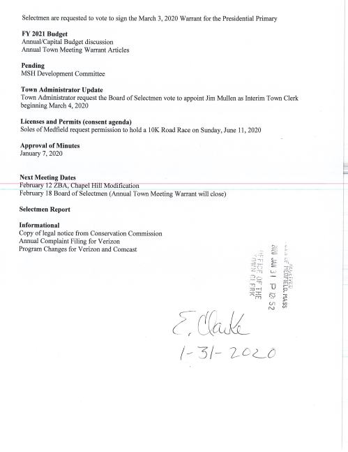 TOWN OF MEDFIELD I POSTED: _ ·r :-:".:_1 •1 i::~f{QiWij.CLERK I t• (il_o f i MEETING . ~· ,, , . _,J. ,., - - I o '1'J: 5 2 '! Y)i Ail j I ... to.le Ii NOTICE POSTED IN ACCORDANCE WITH THE PROVISIONS OF M.G.L. CHAPTER'3WSafTJdl-• ·., ~ ·, .1 t ~· ' . Board of Selectmen Board or Committee PLACE OF MEETING DAY, DATE, AND TIME Warrant Committee Room EXECUTIVE SESSION Tuesday, February 4, 2020 6:00PM Town Hall Chenery Meeting Room Tuesday, February 4, 2020 7:00 PM AGENDA (SUBJECT TO CHANGE) 6:00 Call Meeting to Order Vote to go into Executive Session: Exemption 3: To discuss strategy with respect to pending or threatened litigation: Medfield Police Officer 3 rct Party Injury Claim and Chapel Hill Estates Resume in Open Session Announcement Disclosure of Video Recording We want to take a moment of appreciation for our Troops serving in the Middle East and around the world Representative Dooley to hold office hours on Thursday, Feb 61 h from 11 :30 to 12:30 at the Town House, Warrant Committee Room Norfolk County Registry of Deeds to hold office hours on Thursday, Feb 13th from 10:00 to 12:00 at the Town House, Chenery Hall. Citizen Comment Brian Nixon, Proposed Rosebay Project Appointments Russ Hallisey, Approval of New Life Furniture Annual SK Roadrace at Medfield State Hospital Jean Mineo, Discussion of Cultural Center lease Action Items Maurice Goulet, DPW Director, requests the Board of Selectmen to vote to accept the SSERG award for DPW Services for 211 /2020 to 1 /31 /2021. Selectmen are requested to vote to sign the March 3, 2020 Warrant for the Presidential Primary FY 2021 Budget Annual/Capital Budget discussion Annual Town Meeting Warrant Articles Pending MSH Development Committee Town Administrator Update Town Administrator request the Board of Selectmen vote to appoint Jim Mullen as Interim Town Clerk beginning March 4, 2020 Licenses and Permits (consent agenda) Soles of Medfield request permission to hold a lOK Road Race on Sunday, June 11, 2020 Approval of Minutes January 7, 2020 Next Meeting Dates ---February i-2--Zfl A.--;-Cnapel-R1l-i-:MOcl1 1ca ion February 18 Board of Selectmen (Annual Town Meeting Warrant will close) Selectmen Report Informational Copy of legal notice from Conservation Commission Annual Complaint Filing for Verizon Program Changes for Verizon and Comcast -.; ·--~:·i :.:.; ~··~ ·::§z.:j ai ..... !"t'j .,. C:.J : /_
