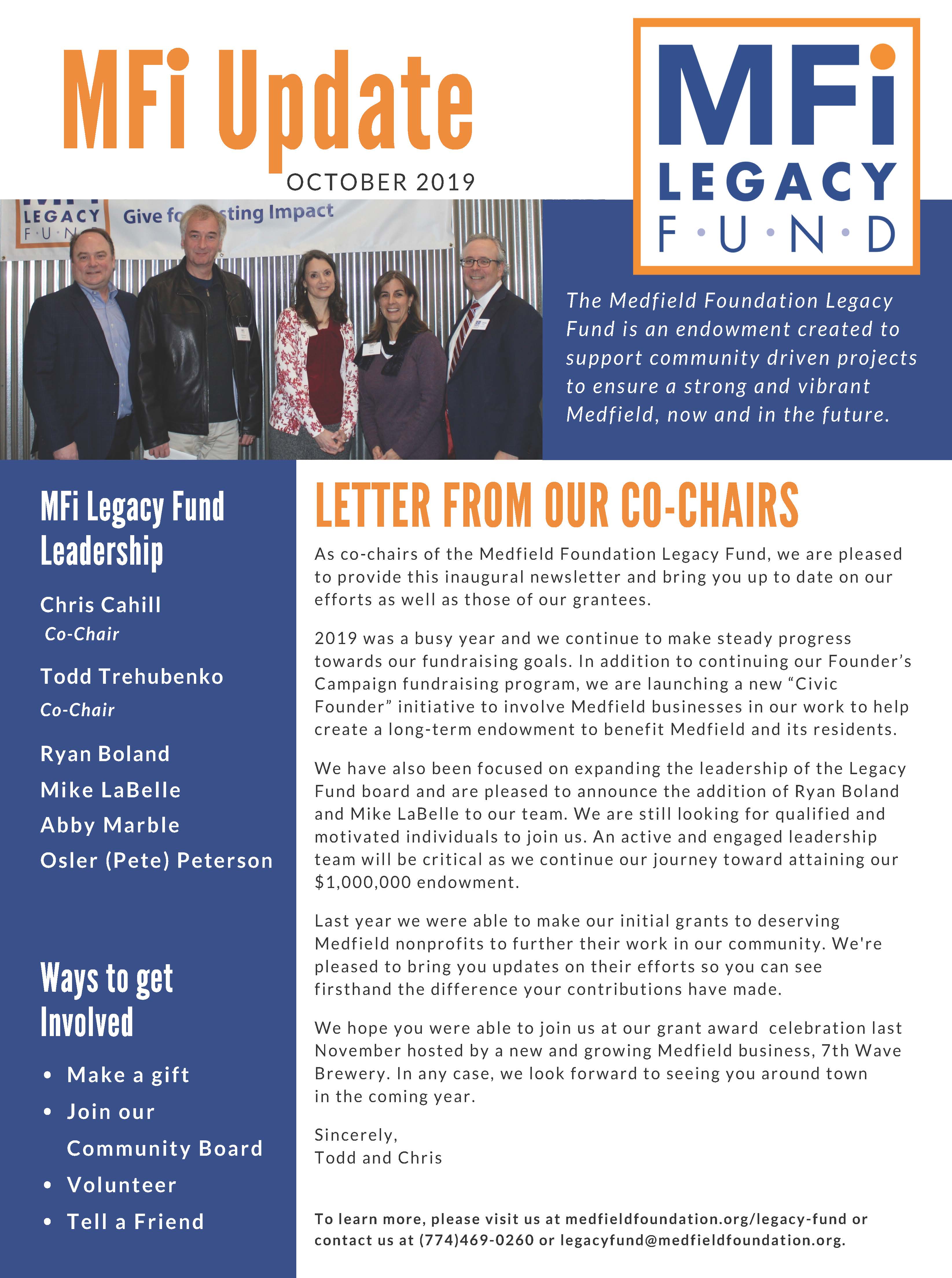 MFi Update OC TOB E R 2 0 1 9 MFi Legacy Fund Leadership Chris Cahill Co-Chair Todd Trehubenko Co-Chair LETTER FROM OUR CO-CHAIRS A s c o - c h a i r s o f t h e Me d f i e l d F o u n d a t i o n L e g a c y F u n d , w e a r e p l e a s e d t o p r o v i d e t h i s i n a u g u r a l n e w s l e t t e r a n d b r i n g y o u u p t o d a t e o n o u r e f f o r t s a s w e l l a s t h o s e o f o u r g r a n t e e s . 2 0 1 9 w a s a b u s y y e a r a n d w e c o n t i n u e t o ma k e s t e a d y p r o g r e s s t o w a r d s o u r f u n d r a i s i n g g o a l s . I n a d d i t i o n t o c o n t i n u i n g o u r F o u n d e r ’ s C amp a i g n f u n d r a i s i n g p r o g r am, w e a r e l a u n c h i n g a n e w “ C i v i c F o u n d e r ” i n i t i a t i v e t o i n v o l v e Me d f i e l d b u s i n e s s e s i n o u r w o r k t o h e l p c r e a t e a l o n g - t e rm e n d o wme n t t o b e n e f i t Me d f i e l d a n d i t s r e s i d e n t s . We h a v e a l s o b e e n f o c u s e d o n e x p a n d i n g t h e l e a d e r s h i p o f t h e L e g a c y F u n d b o a r d a n d a r e p l e a s e d t o a n n o u n c e t h e a d d i t i o n o f R y a n B o l a n d a n d Mi k e L a B e l l e t o o u r t e am. We a r e s t i l l l o o k i n g f o r q u a l i f i e d a n d mo t i v a t e d i n d i v i d u a l s t o j o i n u s . A n a c t i v e a n d e n g a g e d l e a d e r s h i p t e am w i l l b e c r i t i c a l a s w e c o n t i n u e o u r j o u r n e y t o w a r d a t t a i n i n g o u r $ 1 , 0 0 0 , 0 0 0 e n d o wme n t . L a s t y e a r w e w e r e a b l e t o ma k e o u r i n i t i a l g r a n t s t o d e s e r v i n g Me d f i e l d n o n p r o f i t s t o f u r t h e r t h e i r w o r k i n o u r c ommu n i t y . We ' r e p l e a s e d t o b r i n g y o u u p d a t e s o n t h e i r e f f o r t s s o y o u c a n s e e f i r s t h a n d t h e d i f f e r e n c e y o u r c o n t r i b u t i o n s h a v e ma d e . We h o p e y o u w e r e a b l e t o j o i n u s a t o u r g r a n t a w a r d c e l e b r a t i o n l a s t N o v emb e r h o s t e d b y a n e w a n d g r o w i n g Me d f i e l d b u s i n e s s , 7 t h Wa v e B r e w e r y . I n a n y c a s e , w e l o o k f o r w a r d t o s e e i n g y o u a r o u n d t o w n i n t h e c omi n g y e a r . S i n c e r e l y , T o d d a n d C h r i s Ways to get Involved Ma k e a g i f t J o i n o u r C ommu n i t y B o a r d V o l u n t e e r T e l l a F r i e n d T h e Me d f i e l d F o u n d a t i o n L e g a c y F u n d i s a n e n d o w m e n t c r e a t e d t o s u p p o r t c o m m u n i t y d r i v e n p r o j e c t s t o e n s u r e a s t r o n g a n d v i b r a n t Me d f i e l d , n o w a n d i n t h e f u t u r e . T o l e a r n mo r e , p l e a s e v i s i t u s a t me d f i e l d f o u n d a t i o n . o r g / l e g a c y - f u n d o r c o n t a c t u s a t ( 7 7 4 ) 4 6 9 - 0 2 6 0 o r l e g a c y f u n d@me d f i e l d f o u n d a t i o n . o r g . 5 0 8 . 6 4 7 . 2 2 6 0 | f o u n d a t i o n f o rme t r o w e s t . o r g /me d f i e l d Ryan Boland Mi k e L a B e l l e A b b y Ma r b l e Osler (Pete) Peterson FRIENDS OF THE MEDFIELD RAIL TRAIL T h e R a i l T r a i l w a s a r e c i p i e n t o f a $ 5 , 0 0 0 g r a n t f r om t h e L e g a c y F u n d . R a i l T r a i l c ommi t t e e memb e r , C h r i s t i a n D o n n e r , r e p o r t s t h a t t h e R a i l T r a i l s e c u r e d a n a d d i t i o n a l g r a n t o f $ 1 0 0 , 0 0 0 f r om t h e D e p a r tme n t o f C o n s e r v a t i o n a n d R e c r e a t i o n f o r t h e c r e a t i o n o f t h e Me d f i e l d R a i l T r a i l . R e c e n t l y , t h e R a i l T r a i l r e c e i v e d a d r a f t l e a s e f r om t h e MB T A f o r t h e r a i l t r a i l r i g h t - o f - w a y . T h e l e a s e i s c u r r e n t l y u n d e r r e v i e w b y t h e B o a r d o f S e l e c tme n a n d T o w n C o u n s e l a n d i s a v e r y imp o r t a n t s t e p i n t h e p r o c e s s . O n c e t h e l e a s e i s n e g o t i a t e d , t h e t o w n i s a u t h o r i z e d t o b e g i n c o n s t r u c t i o n , o p t imi s t i c a l l y i n 2 0 2 0 . I n O c t o b e r o f 2 0 1 8 , t h e F r i e n d s o f Me d f i e l d R a i l T r a i l j o i n e d f o r c e s w i t h Me d f i e l d F o u n d a t i o n , I n c a n d i s o n e o f t h e i r ma n y i n i t i a t i v e s . V i s i t t h em a t me d f i e l d . b a y c o l o n y r a i l t r a i l . o r g MFi Grantee Updates THE CULTURAL ALLIANCE OF MEDFIELD MEDFIELD CARES ABOUT PREVENTION Me d f i e l d C a r e s A b o u t P r e v e n t i o n (MC A P ) w a s a r e c i p i e n t o f a $ 5 , 0 0 0 g r a n t f r om t h e L e g a c y F u n d . C h e l s e a G o l d s t e i n -Wa l s h c h a i r s Me d f i e l d Y o u t h O u t r e a c h a n d l e a d s MC A P . MC A P i s c omp r i s e d o f a c o a l i t i o n o f p e o p l e w h o c a r e a b o u t y o u t h i n Me d f i e l d . MC A P u s e d t h e g r a n t t o e n l i s t t h e s e r v i c e s o f B r i g h t S o l u t i o n s C o n s u l t i n g t o h e l p t h em a p p l y f o r a f e d e r a l “ D r u g - F r e e C ommu n i t i e s ” g r a n t . T h e a p p l i c a t i o n f o r t h i s c omp e t i t i v e f e d e r a l g r a n t w a s s u bmi t t e d i n J u l y a n d i n N o v emb e r t h e Wh i t e H o u s e O f f i c e o f N a t i o n a l D r u g C o n t r o l P o l i c y a n n o u n c e d i t h a d s e l e c t e d MC A P . T h e $ 6 2 5 , 0 0 0 g r a n t w i l l b e u s e d o v e r a f i v e - y e a r p e r i o d t o imp l eme n t c omp r e h e n s i v e s t r a t e g i e s t o r e d u c e y o u t h s u b s t a n c e u s e i n Me d f i e l d . V i s i t t h em a t me d f i e l d c a r e s . o r g . T h e C u l t u r a l A l l i a n c e w a s a r e c i p i e n t o f a $ 1 0 , 0 0 0 g r a n t f r om t h e L e g a c y F u n d . U n d e r t h e g u i d a n c e o f J e a n Mi n e o , T h e C u l t u r a l A l l i a n c e i s t h e p r o c e s s o f s e c u r i n g t h e r i g h t s t o d e v e l o p a n A r t s C e n t e r a t t h e Me d f i e l d S t a t e H o s p i t a l . I n 2 0 1 8 r e s i d e n t s v o t e d t o a u t h o r i z e t h e B o a r d o f S e l e c tme n t o e n t e r i n t o a 9 9 - y e a r l e a s e w i t h t h e C u l t u r a l A l l i a n c e t o r e u s e t h e C h a p e l a n d I n f i rma r y a s a n A r t s C e n t e r . T h e S t a t e a p p r o v e d t h e l o n g - t e rm l e a s e o n J u l y 2 9 , 2 0 1 9 . T h e B o a r d o f S e l e c tma n a n d t h e C u l t u r a l A l l i a n c e c a n n o w b e g i n n e g o t i a t i n g t h e d e t a i l s o f t h e l e a s e . T h e C u l t u r a l A l l i a n c e p r o p o s e s t o f u n d t h e r e n o v a t i o n a n d o p e r a t i o n s o f t h e A r t s C e n t e r f r om p r i v a t e r e s o u r c e s . V i s i t t h em a t me d f i e l d c u l t u r e . o r g T h e Me d f i e l d F o u n d a t i o n L e g a c y F u n d | F o u n d a t i o n f o r Me t r oWe s t | 3 E l i o t S t r e e t N a t i c k , MA 0 1 7 6 0 | 5 0 8 . 6 4 7 . 2 2 6 0 | f o u n d a t i o n f o rme t r o w e s t . o r g /me d f i e l d