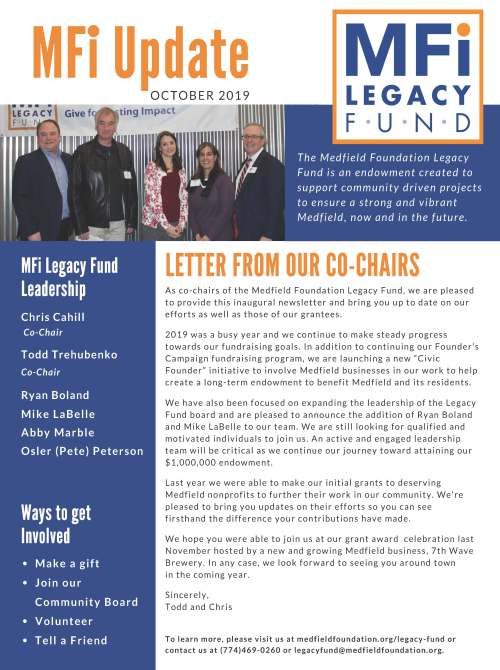 MFi Update OC TOB E R 2 0 1 9 MFi Legacy Fund Leadership Chris Cahill Co-Chair Todd Trehubenko Co-Chair LETTER FROM OUR CO-CHAIRS A s c o - c h a i r s o f t h e Me d f i e l d F o u n d a t i o n L e g a c y F u n d , w e a r e p l e a s e d t o p r o v i d e t h i s i n a u g u r a l n e w s l e t t e r a n d b r i n g y o u u p t o d a t e o n o u r e f f o r t s a s w e l l a s t h o s e o f o u r g r a n t e e s . 2 0 1 9 w a s a b u s y y e a r a n d w e c o n t i n u e t o ma k e s t e a d y p r o g r e s s t o w a r d s o u r f u n d r a i s i n g g o a l s . I n a d d i t i o n t o c o n t i n u i n g o u r F o u n d e r ’ s C amp a i g n f u n d r a i s i n g p r o g r am, w e a r e l a u n c h i n g a n e w “ C i v i c F o u n d e r ” i n i t i a t i v e t o i n v o l v e Me d f i e l d b u s i n e s s e s i n o u r w o r k t o h e l p c r e a t e a l o n g - t e rm e n d o wme n t t o b e n e f i t Me d f i e l d a n d i t s r e s i d e n t s . We h a v e a l s o b e e n f o c u s e d o n e x p a n d i n g t h e l e a d e r s h i p o f t h e L e g a c y F u n d b o a r d a n d a r e p l e a s e d t o a n n o u n c e t h e a d d i t i o n o f R y a n B o l a n d a n d Mi k e L a B e l l e t o o u r t e am. We a r e s t i l l l o o k i n g f o r q u a l i f i e d a n d mo t i v a t e d i n d i v i d u a l s t o j o i n u s . A n a c t i v e a n d e n g a g e d l e a d e r s h i p t e am w i l l b e c r i t i c a l a s w e c o n t i n u e o u r j o u r n e y t o w a r d a t t a i n i n g o u r $ 1 , 0 0 0 , 0 0 0 e n d o wme n t . L a s t y e a r w e w e r e a b l e t o ma k e o u r i n i t i a l g r a n t s t o d e s e r v i n g Me d f i e l d n o n p r o f i t s t o f u r t h e r t h e i r w o r k i n o u r c ommu n i t y . We ' r e p l e a s e d t o b r i n g y o u u p d a t e s o n t h e i r e f f o r t s s o y o u c a n s e e f i r s t h a n d t h e d i f f e r e n c e y o u r c o n t r i b u t i o n s h a v e ma d e . We h o p e y o u w e r e a b l e t o j o i n u s a t o u r g r a n t a w a r d c e l e b r a t i o n l a s t N o v emb e r h o s t e d b y a n e w a n d g r o w i n g Me d f i e l d b u s i n e s s , 7 t h Wa v e B r e w e r y . I n a n y c a s e , w e l o o k f o r w a r d t o s e e i n g y o u a r o u n d t o w n i n t h e c omi n g y e a r . S i n c e r e l y , T o d d a n d C h r i s Ways to get Involved Ma k e a g i f t J o i n o u r C ommu n i t y B o a r d V o l u n t e e r T e l l a F r i e n d T h e Me d f i e l d F o u n d a t i o n L e g a c y F u n d i s a n e n d o w m e n t c r e a t e d t o s u p p o r t c o m m u n i t y d r i v e n p r o j e c t s t o e n s u r e a s t r o n g a n d v i b r a n t Me d f i e l d , n o w a n d i n t h e f u t u r e . T o l e a r n mo r e , p l e a s e v i s i t u s a t me d f i e l d f o u n d a t i o n . o r g / l e g a c y - f u n d o r c o n t a c t u s a t ( 7 7 4 ) 4 6 9 - 0 2 6 0 o r l e g a c y f u n d@me d f i e l d f o u n d a t i o n . o r g . 5 0 8 . 6 4 7 . 2 2 6 0 | f o u n d a t i o n f o rme t r o w e s t . o r g /me d f i e l d Ryan Boland Mi k e L a B e l l e A b b y Ma r b l e Osler (Pete) Peterson FRIENDS OF THE MEDFIELD RAIL TRAIL T h e R a i l T r a i l w a s a r e c i p i e n t o f a $ 5 , 0 0 0 g r a n t f r om t h e L e g a c y F u n d . R a i l T r a i l c ommi t t e e memb e r , C h r i s t i a n D o n n e r , r e p o r t s t h a t t h e R a i l T r a i l s e c u r e d a n a d d i t i o n a l g r a n t o f $ 1 0 0 , 0 0 0 f r om t h e D e p a r tme n t o f C o n s e r v a t i o n a n d R e c r e a t i o n f o r t h e c r e a t i o n o f t h e Me d f i e l d R a i l T r a i l . R e c e n t l y , t h e R a i l T r a i l r e c e i v e d a d r a f t l e a s e f r om t h e MB T A f o r t h e r a i l t r a i l r i g h t - o f - w a y . T h e l e a s e i s c u r r e n t l y u n d e r r e v i e w b y t h e B o a r d o f S e l e c tme n a n d T o w n C o u n s e l a n d i s a v e r y imp o r t a n t s t e p i n t h e p r o c e s s . O n c e t h e l e a s e i s n e g o t i a t e d , t h e t o w n i s a u t h o r i z e d t o b e g i n c o n s t r u c t i o n , o p t imi s t i c a l l y i n 2 0 2 0 . I n O c t o b e r o f 2 0 1 8 , t h e F r i e n d s o f Me d f i e l d R a i l T r a i l j o i n e d f o r c e s w i t h Me d f i e l d F o u n d a t i o n , I n c a n d i s o n e o f t h e i r ma n y i n i t i a t i v e s . V i s i t t h em a t me d f i e l d . b a y c o l o n y r a i l t r a i l . o r g MFi Grantee Updates THE CULTURAL ALLIANCE OF MEDFIELD MEDFIELD CARES ABOUT PREVENTION Me d f i e l d C a r e s A b o u t P r e v e n t i o n (MC A P ) w a s a r e c i p i e n t o f a $ 5 , 0 0 0 g r a n t f r om t h e L e g a c y F u n d . C h e l s e a G o l d s t e i n -Wa l s h c h a i r s Me d f i e l d Y o u t h O u t r e a c h a n d l e a d s MC A P . MC A P i s c omp r i s e d o f a c o a l i t i o n o f p e o p l e w h o c a r e a b o u t y o u t h i n Me d f i e l d . MC A P u s e d t h e g r a n t t o e n l i s t t h e s e r v i c e s o f B r i g h t S o l u t i o n s C o n s u l t i n g t o h e l p t h em a p p l y f o r a f e d e r a l “ D r u g - F r e e C ommu n i t i e s ” g r a n t . T h e a p p l i c a t i o n f o r t h i s c omp e t i t i v e f e d e r a l g r a n t w a s s u bmi t t e d i n J u l y a n d i n N o v emb e r t h e Wh i t e H o u s e O f f i c e o f N a t i o n a l D r u g C o n t r o l P o l i c y a n n o u n c e d i t h a d s e l e c t e d MC A P . T h e $ 6 2 5 , 0 0 0 g r a n t w i l l b e u s e d o v e r a f i v e - y e a r p e r i o d t o imp l eme n t c omp r e h e n s i v e s t r a t e g i e s t o r e d u c e y o u t h s u b s t a n c e u s e i n Me d f i e l d . V i s i t t h em a t me d f i e l d c a r e s . o r g . T h e C u l t u r a l A l l i a n c e w a s a r e c i p i e n t o f a $ 1 0 , 0 0 0 g r a n t f r om t h e L e g a c y F u n d . U n d e r t h e g u i d a n c e o f J e a n Mi n e o , T h e C u l t u r a l A l l i a n c e i s t h e p r o c e s s o f s e c u r i n g t h e r i g h t s t o d e v e l o p a n A r t s C e n t e r a t t h e Me d f i e l d S t a t e H o s p i t a l . I n 2 0 1 8 r e s i d e n t s v o t e d t o a u t h o r i z e t h e B o a r d o f S e l e c tme n t o e n t e r i n t o a 9 9 - y e a r l e a s e w i t h t h e C u l t u r a l A l l i a n c e t o r e u s e t h e C h a p e l a n d I n f i rma r y a s a n A r t s C e n t e r . T h e S t a t e a p p r o v e d t h e l o n g - t e rm l e a s e o n J u l y 2 9 , 2 0 1 9 . T h e B o a r d o f S e l e c tma n a n d t h e C u l t u r a l A l l i a n c e c a n n o w b e g i n n e g o t i a t i n g t h e d e t a i l s o f t h e l e a s e . T h e C u l t u r a l A l l i a n c e p r o p o s e s t o f u n d t h e r e n o v a t i o n a n d o p e r a t i o n s o f t h e A r t s C e n t e r f r om p r i v a t e r e s o u r c e s . V i s i t t h em a t me d f i e l d c u l t u r e . o r g T h e Me d f i e l d F o u n d a t i o n L e g a c y F u n d | F o u n d a t i o n f o r Me t r oWe s t | 3 E l i o t S t r e e t N a t i c k , MA 0 1 7 6 0 | 5 0 8 . 6 4 7 . 2 2 6 0 | f o u n d a t i o n f o rme t r o w e s t . o r g /me d f i e l d