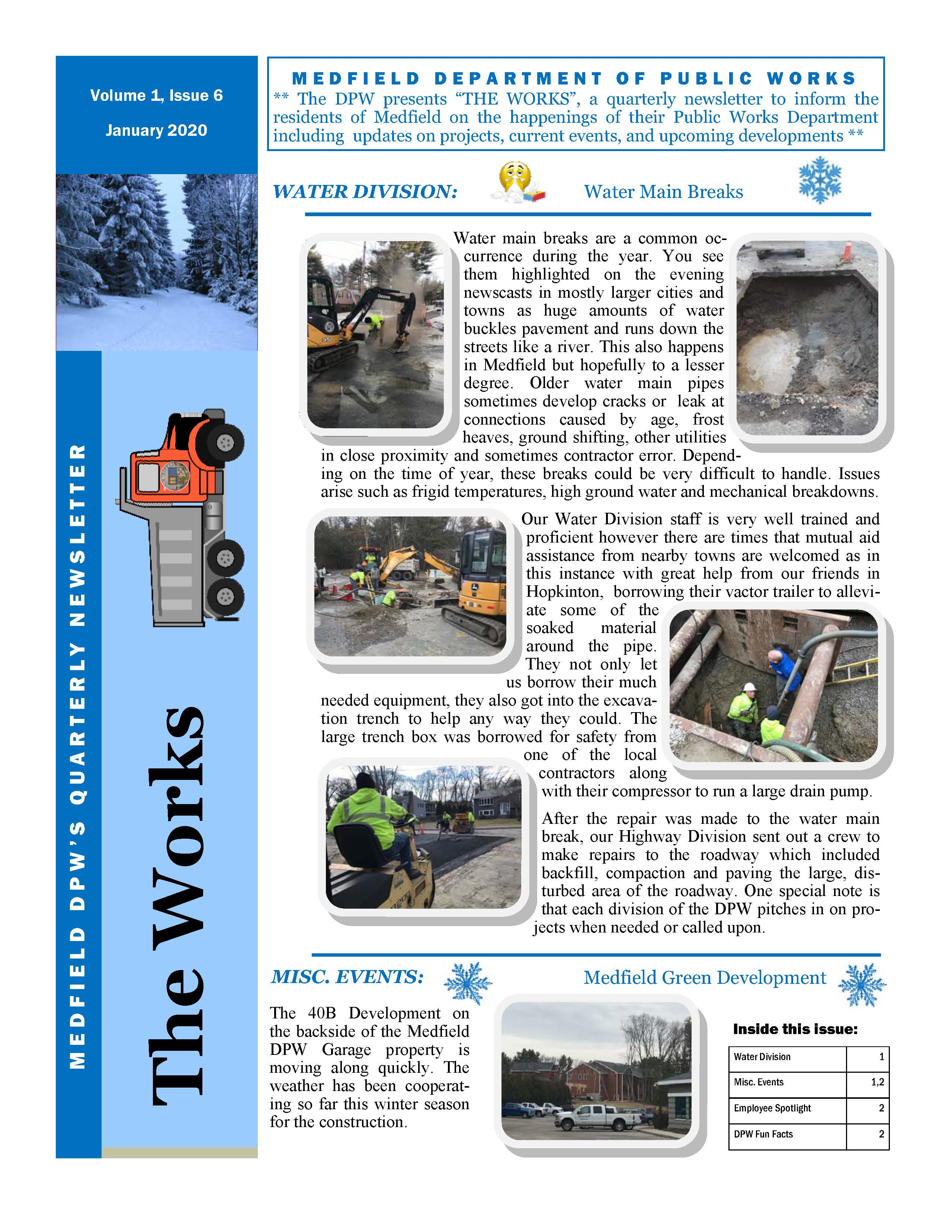 M E D F I E L D D E P A R T M E N T O F P U B L I C W O R K S ** The DPW presents “THE WORKS”, a quarterly newsletter to inform the residents of Medfield on the happenings of their Public Works Department including updates on projects, current events, and upcoming developments ** Water main breaks are a common occurrence during the year. You see them highlighted on the evening newscasts in mostly larger cities and towns as huge amounts of water buckles pavement and runs down the streets like a river. This also happens in Medfield but hopefully to a lesser degree. Older water main pipes sometimes develop cracks or leak at connections caused by age, frost heaves, ground shifting, other utilities in close proximity and sometimes contractor error. Depending on the time of year, these breaks could be very difficult to handle. Issues arise such as frigid temperatures, high ground water and mechanical breakdowns. Our Water Division staff is very well trained and proficient however there are times that mutual aid assistance from nearby towns are welcomed as in this instance with great help from our friends in Hopkinton, borrowing their vactor trailer to alleviate some of the soaked material around the pipe. They not only let us borrow their much needed equipment, they also got into the excavation trench to help any way they could. The large trench box was borrowed for safety from one of the local contractors along with their compressor to run a large drain pump. After the repair was made to the water main break, our Highway Division sent out a crew to make repairs to the roadway which included backfill, compaction and paving the large, disturbed area of the roadway. One special note is that each division of the DPW pitches in on projects when needed or called upon. Water Division 1 Misc. Events 1,2 Employee Spotlight 2 DPW Fun Facts 2 Inside this issue: The Works M E D F I E L D D P W ’ S Q U A R T E R LY N E W S L E T T E R Volume 1, Issue 6 January 2020 WATER DIVISION: Water Main Breaks MISC. EVENTS: Medfield Green Development The 40B Development on the backside of the Medfield DPW Garage property is moving along quickly. The weather has been cooperating so far this winter season for the construction. VOLUME 1, ISSUE 6 During this year’s Holiday Stroll celebration in early December, the temperatures were hovering around the freezing point. The Highway Division sent out our sanders to salt the areas around the center of town to ensure the safety of our visiting attendees of the event. There was also personnel that walked along the sidewalks and into the park spreading ice melt to eliminate any icy patches which occurred as the crowds grew. Meet Jean Ouelette, Heavy Equipment Operator of the Medfield DPW Transfer Station. Jean was born and raised in Medfield and has been employed by the town for the past 14 years. He has worked at the Transfer Station his entire career taking over the position from his brother Paul. Jean was a veteran of the U.S. Army and has been operating heavy equipment for as long as he can remember. He is a true professional as a facility operator and is highly respected amongst his peers and the residents of the community. His personal interests includes being a classic street rod enthusiast. He has restored and continues to maintain his own classic vehicle. We are extremely fortunate to have such a dedicated professional and skilled employee in Jean. Page 2 Employee Spotlight De-Icing around the Holiday Stroll A Tribute to a Fallen DPW Worker DPW SAFETY TIPS DID YOU KNOW?  When using mapping apps or navigation, set the home address in your smartphone, GPS, and other devices to an address near your home, but not to your actual home address.  Long periods of time without proper breaks can lead to a decrease in focus or alertness. This can possibly also cause a loss in productivity; make sure you are taking regular breaks within your work day. For more information or have questions, please contact our main office at (508) 906-3003 or visit our town website @ www.town.medfield.net MISC. EVENTS: Authorities identified a Lawrence Department of Public Works employee fatally shot while performing road work on Wednesday afternoon, January 15th. Officers responded to the shooting and found Marcos A. Ruiz- Rodriguez, 52, of Methuen, suffering from gunshot wounds which eventually took his life. A tribute was organized by the DPW community to recognize the fallen worker. Our Medfield DPW sent one of our vehicles to join the procession on Thursday January 23rd. There were hundreds of DPW vehicles and personnel on-site to pay their respects to the victim’s family.