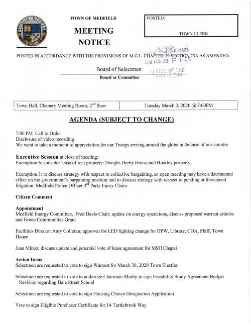 Tuesday March 3, 2020 @ 7:00PM AGENDA (SUBJECT TO CHANGE) 7:00 PM Call to Order Disclosure of video recording We want to take a moment of appreciation for our Troops serving around the globe in defense of our country Executive Session at close of meeting: Exemption 6: consider lease ofreal property: Dwight-Derby House and Hinkley property; Exemption 3: to discuss strategy with respect to collective bargaining, an open meeting may have a detrimental effect on the government's bargaininf position and to discuss strategy with respect to pending or threatened litigation: Medfield Police Officer 3r Party Injury Claim Citizen Comment Appointment Medfield Energy Committee, Fred Davis Chair; update on energy operations, discuss proposed warrant articles and Green Communities Grant Facilities Director Amy Colleran; approval for LED lighting change for DPW, Library, COA, Pfaff, Town House Jean Mineo; discuss update and potential vote of lease agreement for MSH Chapel Action Items Selectmen are requested to vote to sign Warrant for March 30, 2020 Town Election Selectmen are requested to vote to authorize Chairman Murby to sign Feasibility Study Agreement Budget Revision regarding Dale Street School Selectmen are requested to vote to sign Housing Choice Designation Application Vote to sign Eligible Purchaser Certificate for 14 Turtlebrook Way Discussion Item Hinkley property RFP FY2021 Budget Annual/Capital Budget Annual Town Meeting Warrant Articles Annual vote on the Municipal Buildings Stabilization Fund Vote to close the 2020 Annual Town Meeting Warrant Licenses and Permits (consent calendar) Friends of the Dwight-Derby House request a one-day wine and beer permit for Avt Show on March 20, 5-9PM at Medfield TV, North Meadows Road, featuring art work by Cheryl O'Malley Richard DeSorgher, Chair High School 501 h Reunion Committee, requests a one-day wine and beer Permit for the Socl