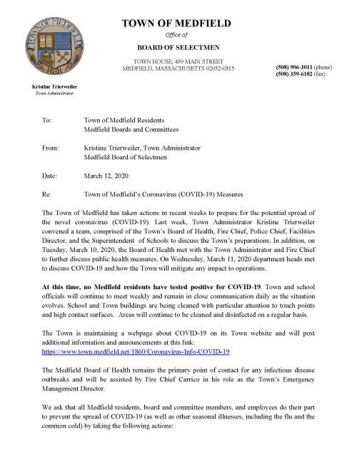 Kristine Trierweiler Town Administrator TOWN OF MEDFIELD Office of BOARD OF SELECTMEN TOWN HOUSE, 459 MAIN STREET MEDFIELD, MASSACHUSETTS 02052-0315 (508) 906-3011 (phone) (508) 359-6182 (fax) To: Town of Medfield Residents Medfield Boards and Committees From: Kristine Trierweiler, Town Administrator Medfield Board of Selectmen Date: March 12, 2020 Re: Town of Medfield’s Coronavirus (COVID-19) Measures The Town of Medfield has taken actions in recent weeks to prepare for the potential spread of the novel coronavirus (COVID-19). Last week, Town Administrator Kristine Trierweiler convened a team, comprised of the Town’s Board of Health, Fire Chief, Police Chief, Facilities Director, and the Superintendent of Schools to discuss the Town’s preparations. In addition, on Tuesday, March 10, 2020, the Board of Health met with the Town Administrator and Fire Chief to further discuss public health measures. On Wednesday, March 11, 2020 department heads met to discuss COVID-19 and how the Town will mitigate any impact to operations. At this time, no Medfield residents have tested positive for COVID-19. Town and school officials will continue to meet weekly and remain in close communication daily as the situation evolves. School and Town buildings are being cleaned with particular attention to touch points and high contact surfaces. Areas will continue to be cleaned and disinfected on a regular basis. The Town is maintaining a webpage about COVID-19 on its Town website and will post additional information and announcements at this link: https://www.town.medfield.net/1860/Coronavirus-Info-COVID-19 The Medfield Board of Health remains the primary point of contact for any infectious disease outbreaks and will be assisted by Fire Chief Carrico in his role as the Town’s Emergency Management Director. We ask that all Medfield residents, board and committee members, and employees do their part to prevent the spread of COVID-19 (as well as other seasonal illnesses, including the flu and the common cold) by taking the following actions: Wash your hands often with soap and warm water for at least 20 seconds. Avoid touching your eyes, nose and mouth. Clean things that are frequently touched (like doorknobs and countertops) with household cleaning spray or wipes. Cover your mouth when you cough or sneeze. Use a tissue or your inner elbow, not your hands. Stay home if you are sick and avoid close contact with others. The Massachusetts Department of Public Health (DPH) has published additional recommendations, including actions that higher risk individuals, particularly the elderly, can take to reduce exposure.. More information can be found on the DPH website here: https://www.mass.gov/info-details/covid-19-prevention-and-treatment The Town of Medfield has begun following these recommendations and has temporarily closed the CENTER at Medfield. The Town will consider cancelling or postponing large gatherings in the coming days and weeks – announcements will be posted to the Town’s website and on social media. We ask that all boards and committees hold public meetings only if necessary. As a reminder, the Town has a remote participation policy that allows remote participation. Please note, open meeting laws currently require a quorum be physically present before other members can participate remotely. The policy can be found here: https://www.town.medfield.net/DocumentCenter/View/2053/Remote-Participation-Policy-2018. We will continue to monitor this situation closely and provide ongoing updates on the website and on social media.