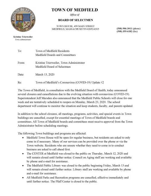 Kristine Trierweiler Town Administrator TOWN OF MEDFIELD Office of BOARD OF SELECTMEN TOWN HOUSE, 459 MAIN STREET MEDFIELD, MASSACHUSETTS 02052-0315 (508) 906-3011 (phone) (508) 359-6182 (fax) To: Town of Medfield Residents Medfield Boards and Committees From: Kristine Trierweiler, Town Administrator Medfield Board of Selectmen Date: March 13, 2020 Re: Town of Medfield’s Coronavirus (COVID-19) Update #2 The Town of Medfield, in consultation with the Medfield Board of Health, today announced several closures and cancellations due to the evolving situation with coronavirus (COVID-19). Superintendent Jeff Marsden also announced that the Medfield Public Schools will close for one week and are tentatively scheduled to reopen on Monday, March 23, 2020. The school department will continue to monitor the situation and keep students, faculty, and parents updated. In addition to the school closures, all meetings, programs, activities, and special events in Town buildings are cancelled, except for essential meetings of Town of Medfield boards and committees. All Town of Medfield boards and committees must receive approval from the Town Administrator before scheduling meetings. The following Town buildings and programs are affected:  Medfield Town House will be open for regular business, but residents are asked to only come in if necessary. Many of our services can be provided over the phone or via the Town website. Residents who are unsure whether they need to come in to conduct business are asked to call ahead first.  The CENTER at Medfield was closed to the public on Thursday, March 12, 2020 and will remain closed until further notice. Council on Aging staff are working and available by phone and e-mail for assistance.  The Medfield Public Library was closed to the public beginning Friday, March 13 and will remain closed until further notice. Library staff are working and available by phone and e-mail for assistance.  All Medfield Parks and Recreation programs are cancelled, effective immediately and until further notice. The Pfaff Center is closed to the public.  The Public Safety Building is now closed to all non-Town hosted meetings. Town boards and committees must first receive approval from the Town Administrator before scheduling meetings in the Public Safety Building.  Police and Fire will remain open to respond to public safety related matters as they arise. Emergency dispatch has included enhanced screenings to further diagnose any calls with infectious diseases.  The Department of Public Works Town Garage is now closed to all non-Town hosted meetings. Town boards and committees must first receive approval from the Town Administrator before scheduling meetings in the Town Garage. The Town recently converted to a new emergency notifications application (CivicReady). Due to the evolving situation with COVID-19, we moved up the roll-out of this new service. Residents can create an account to receive alerts and notifications here: https://www.town.medfield.net/CivicAlerts.aspx?AID=183 Any residents who are having issues with signing up can contact Nicholas Milano, Assistant Town Administrator, at nmilano@medfield.net or by phone at 508-906-3009. The COVID-19 situation continues to evolve and additional closings may be necessary. We thank you for your understanding and support during this difficult time for our community. Our website will be the best place to stay up to date on local information and we created a page dedicated to COVID-19 information: https://www.town.medfield.net/1860/Coronavirus-Info-COVID-19