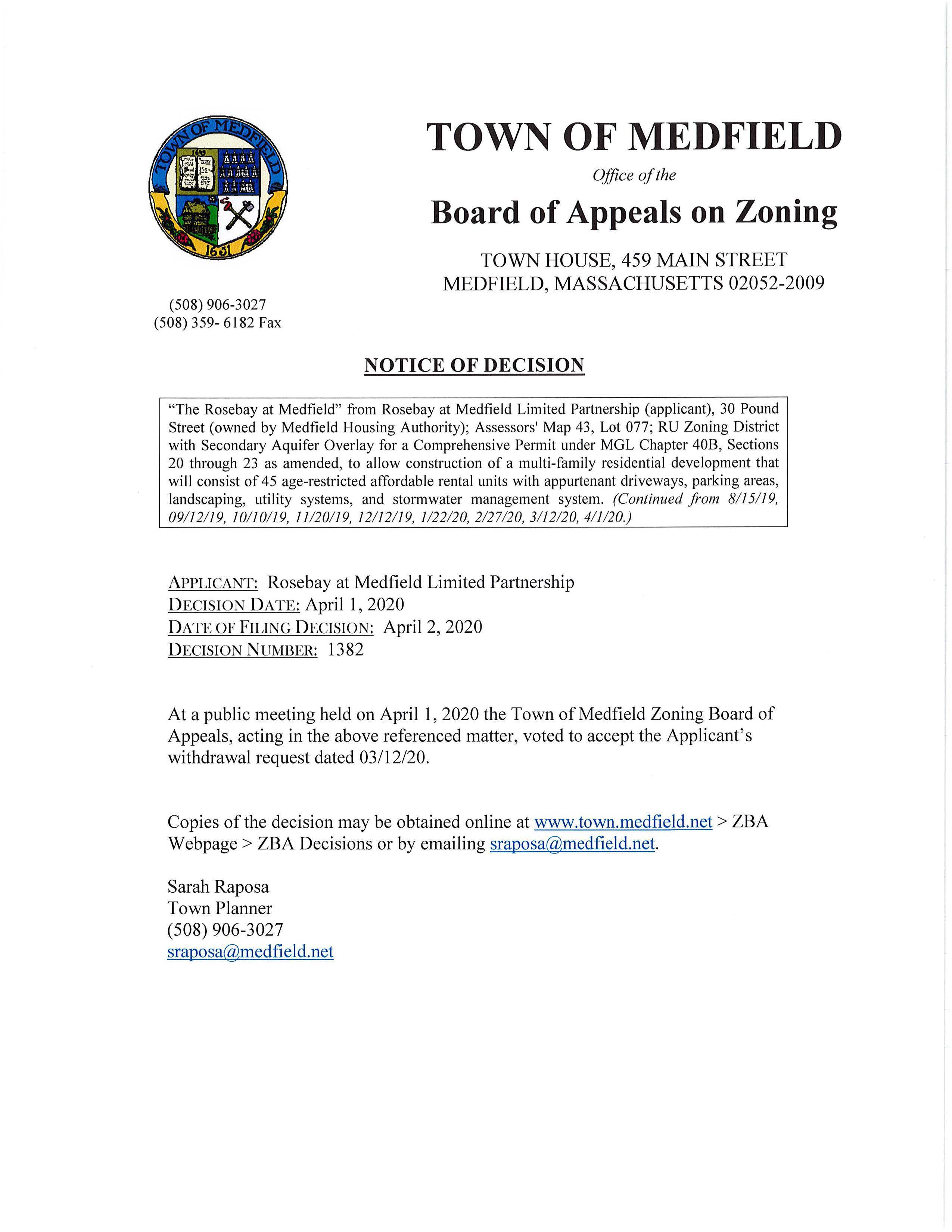 (508) 906-3027 (508) 359- 6182 Fax TOWN OF MEDFIELD Office of the Board of Appeals on Zoning TOWN HOUSE, 459 MAIN STREET MEDFIELD, MASSACHUSETTS 02052-2009 NOTICE OF DECISION "The Rosebay at Medfield" from Rosebay at Medfield Limited Partnership (applicant), 30 Pound Street (owned by Medfield Housing Authority); Assessors' Map 43, Lot 077; RU Zoning District with Secondary Aquifer Overlay for a Comprehensive Permit under MGL Chapter 40B, Sections 20 through 23 as amended, to allow construction of a multi-family residential development that will consist of 45 age-restricted affordable rental units with appurtenant driveways, parking areas, landscaping, utility systems, and stormwater management system. (Continued from 8115119, 09112119, 10110119, 11120119, 12112119, 1122120, 2127120, 3112120, 411120.) APPLICANT: Rosebay at Medfield Limited Partnership DECISION DATE: April 1, 2020 DATE OF FILING DECISION: April 2, 2020 DECISION NUMBER: 1382 At a public meeting held on April 1, 2020 the Town of Medfield Zoning Board of Appeals, acting in the above referenced matter, voted to accept the Applicant's withdrawal request dated 03/12/20. Copies of the decision may be obtained online at www.town.medfield.net > ZBA Webpage > ZBA Decisions or by emailing sraposa@medfield.net. Sarah Raposa Town Planner (508) 906-3027 sraposa@medfield.net .J ( ''i TOWN OF MEDFIELD Office of the BOARD OF APPEALS TOWN HOUSE, 459 MAIN STREET MEDFIELD, MASSACHUSETTS 02052-2009 L(M8) 906-3027 6b ~~~-.- r r-- c.:.~