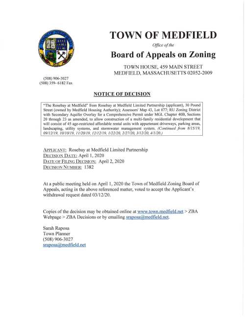 (508) 906-3027 (508) 359- 6182 Fax TOWN OF MEDFIELD Office of the Board of Appeals on Zoning TOWN HOUSE, 459 MAIN STREET MEDFIELD, MASSACHUSETTS 02052-2009 NOTICE OF DECISION "The Rosebay at Medfield" from Rosebay at Medfield Limited Partnership (applicant), 30 Pound Street (owned by Medfield Housing Authority); Assessors' Map 43, Lot 077; RU Zoning District with Secondary Aquifer Overlay for a Comprehensive Permit under MGL Chapter 40B, Sections 20 through 23 as amended, to allow construction of a multi-family residential development that will consist of 45 age-restricted affordable rental units with appurtenant driveways, parking areas, landscaping, utility systems, and stormwater management system. (Continued from 8115119, 09112119, 10110119, 11120119, 12112119, 1122120, 2127120, 3112120, 411120.) APPLICANT: Rosebay at Medfield Limited Partnership DECISION DATE: April 1, 2020 DATE OF FILING DECISION: April 2, 2020 DECISION NUMBER: 1382 At a public meeting held on April 1, 2020 the Town of Medfield Zoning Board of Appeals, acting in the above referenced matter, voted to accept the Applicant's withdrawal request dated 03/12/20. Copies of the decision may be obtained online at www.town.medfield.net > ZBA Webpage > ZBA Decisions or by emailing sraposa@medfield.net. Sarah Raposa Town Planner (508) 906-3027 sraposa@medfield.net .J ( ''i TOWN OF MEDFIELD Office of the BOARD OF APPEALS TOWN HOUSE, 459 MAIN STREET MEDFIELD, MASSACHUSETTS 02052-2009 L(M8) 906-3027 6b ~~~-.- r r-- c.:.~