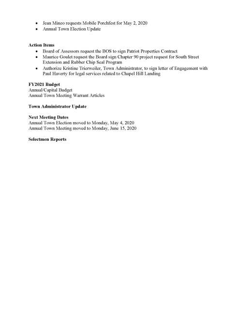 TOWN OF MEDFIELD MEETING NOTICE Posted in accordance with the provisions of MGL Chapter 39 Section 23A, as amended Due to the COVID-19 emergency, this meeting will take place remotely. Members of the public who wish to view or listen to the meeting may do so by joining via the web, or a conference call. 1. To join online, use this link: https://zoom.us/j/188921344?pwd=YkFUUzJpeWZpdytkcHRyQmVmYVFMdz09 a. Enter Password: 4KGjEp 2. To join through a conference call, dial 929-436-2866 or 312-626-6799 or 253-215-8782 or 301-715-8592 or 346-248-7799 or 669-900-6833 a. Enter the Webinar ID: 188 921 344 b. Enter the password: 426214 Board of Selectmen - Rescheduled Board or Committee PLACE OF MEETING DAY, DATE, AND TIME Remote Meeting held on Zoom Thursday, April 16, 2020 at 7:00 pm Agenda (Subject to Change) 7:00 PM Call to Order Disclosure of video recording We want to take a moment of appreciation for our Troops serving around the globe in defense of our country Appointments Discussion (potential votes) Board of Selectmen to discuss COVID-19 Operations/Actions  Georgia Colivas, Treasurer/Collector and Yvonne Remillard, Principal Assessor o An Act to Address Challenges Faced by Municipalities and State Authorities Resulting From COVID-19, Chapter 53 of the Acts of 2020, including local options on property taxes, exemption and deferral applications, and penalties and interest Posted: Town Clerk  Jean Mineo requests Mobile Porchfest for May 2, 2020  Annual Town Election Update Action Items  Board of Assessors request the BOS to sign Patriot Properties Contract  Maurice Goulet request the Board sign Chapter 90 project request for South Street Extension and Rubber Chip Seal Program  Authorize Kristine Trierweiler, Town Administrator, to sign letter of Engagement with Paul Haverty for legal services related to Chapel Hill Landing FY2021 Budget Annual/Capital Budget Annual Town Meeting Warrant Articles Town Administrator Update Next Meeting Dates Annual Town Election moved to Monday, May 4, 2020 Annual Town Meeting moved to Monday, June 15, 2020 Selectmen Reports