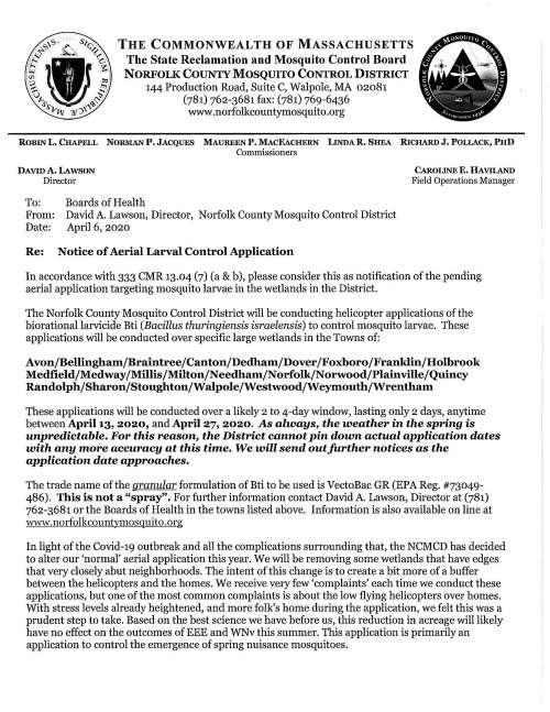 To: Boards of Health From: David A. Lawson, Director, Norfolk County Mosquito Control District Date: April 6, 2020 Re: Notice of Aerial Larval Control Application CAROLINE E. HAVILAND Field Operations Manager In accordance with 333 CMR 13.04 (7) (a & b), please consider this as notification of the pending aerial application targeting mosquito larvae in the wetlands in the District. The Norfolk County Mosquito Control District will be conducting helicopter applications of the biorational larvicide Bti (Bacillus thuringiensis israelensis) to control mosquito larvae. These applications will be conducted over specific large wetlands in the Towns of: Avon/Bellingham/Braintree/Canton/Dedham/Dover/Foxboro/Franklin/Holbrook Medfield/Medway/Millis/Milton/Needham/Norfolk/Norwood/Plainville/Quincy Randolph/Sharon/Stoughton/Walpole/Westwood/Weymouth/Wrentham These applications will be conducted over a likely 2 to 4-day window, lasting only 2 days, anytime between April 13, 2020, and April 27, 2020. As always, the weather in the spring is unpredictable. For this reason, the District cannot pin down actual application dates with any more accuracy at this time. We will send outfurther notices as the application date approaches. The trade name of the granular formulation of Bti to be used is VectoBac GR (EPA Reg. #73049- 486). This is not a "spray". For further information contact David A. Lawson, Director at (781) 762-3681 or the Boards of Health in the towns listed above. Information is also available on line at www.norfolkcountymosquito.org In light of the Covid-19 outbreak and all the complications surrounding that, the NCMCD has decided to alter our 'normal' aerial application this year. We will be removing some wetlands that have edges that very closely abut neighborhoods. The intent of this change is to create a bit more of a buffer between the helicopters and the homes. We receive very few 'complaints' each time we conduct these applications, but one of the most common complaints is about the low flying helicopters over homes. With stress levels already heightened, and more folk's home during the application, we felt this was a prudent step to take. Based on the best science we have before us, this reduction in acreage will likely have no effect on the outcomes of EEE and WNv this summer. This application is primarily an application to control the emergence of spring nuisance mosquitoes.