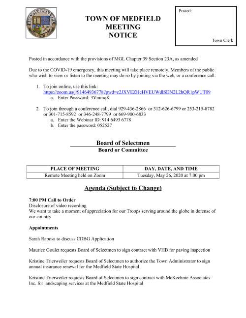 TOWN OF MEDFIELD MEETING NOTICE Posted in accordance with the provisions of MGL Chapter 39 Section 23A, as amended Due to the COVID-19 emergency, this meeting will take place remotely. Members of the public who wish to view or listen to the meeting may do so by joining via the web, or a conference call. 1. To join online, use this link: https://zoom.us/j/91464936778?pwd=c2JXVEZHcHVEUWdlSDN2L2hQR1pWUT09 a. Enter Password: 3VmmqK 2. To join through a conference call, dial 929-436-2866 or 312-626-6799 or 253-215-8782 or 301-715-8592 or 346-248-7799 or 669-900-6833 a. Enter the Webinar ID: 914 6493 6778 b. Enter the password: 052527 Board of Selectmen Board or Committee PLACE OF MEETING DAY, DATE, AND TIME Remote Meeting held on Zoom Tuesday, May 26, 2020 at 7:00 pm Agenda (Subject to Change) 7:00 PM Call to Order Disclosure of video recording We want to take a moment of appreciation for our Troops serving around the globe in defense of our country Appointments Sarah Raposa to discuss CDBG Application Maurice Goulet requests Board of Selectmen to sign contract with VHB for paving inspection Kristine Trierweiler requests Board of Selectmen to authorize the Town Administrator to sign annual insurance renewal for the Medfield State Hospital Kristine Trierweiler requests Board of Selectmen to sign contract with McKechnie Associates Inc. for landscaping services at the Medfield State Hospital Posted: Town Clerk Kristine Trierweiler requests Board of Selectmen to sign MOA for health insurance Kristine Trierweiler requests Board of Selectmen to authorize the Town Administrator to sign new health insurance rate proposal 7:30 PM – Board of Selectmen to attend Annual Warrant Hearing Discussion (potential votes) COVID-19 Operations/Action Action Items FY2021 Budget Annual/Capital Budget Annual Town Meeting Warrant Articles Town Administrator Update Next Meeting Dates Selectmen Reports