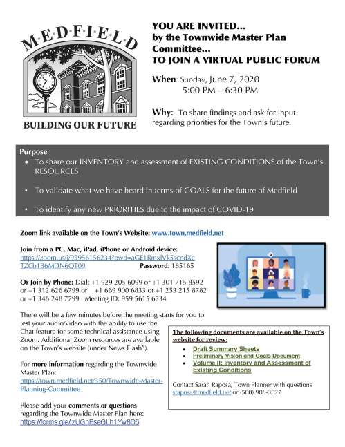 YOU ARE INVITED… by the Townwide Master Plan Committee… TO JOIN A VIRTUAL PUBLIC FORUM When: Sunday, June 7, 2020 5:00 PM – 6:30 PM Why: To share findings and ask for input regarding priorities for the Town’s future. Zoom link available on the Town’s Website: www.town.medfield,net Join from a PC, Mac, iPad, iPhone or Android device: https://zoom.us/j/95956156234?pwd=aGE1RmxlVk5scndXc TZCb1B6MDN6QT09 Password: 185165 Or Join by Phone: Dial: +1 929 205 6099 or +1 301 715 8592 or +1 312 626 6799 or +1 669 900 6833 or +1 253 215 8782 or +1 346 248 7799 Meeting ID: 959 5615 6234 There will be a few minutes before the meeting starts for you to test your audio/video with the ability to use the Chat feature for some technical assistance using Zoom. Additional Zoom resources are available on the Town’s website (under News Flash”). For more information regarding the Townwide Master Plan: https://town.medfield.net/350/Townwide-Master- Planning-Committee Please add your comments or questions regarding the Townwide Master Plan here: https://forms.gle/izUGhBseGLh1Yw8D6 Purpose: • To share our INVENTORY and assessment of EXISTING CONDITIONS of the Town’s RESOURCES • To validate what we have heard in terms of GOALS for the future of Medfield • To identify any new PRIORITIES due to the impact of COVID-19 • The following documents are available on the Town’s website for review: • Draft Summary Sheets • Preliminary Vision and Goals Document • Volume II: Inventory and Assessment of Existing Conditions Contact Sarah Raposa, Town Planner with questions sraposa@medfield.net or (508) 906-3027 Townwide Master Plan: Medfield, MA LIST OF GOALS AND OBJECTIVES Order does not in any way imply or indicate priority GOAL 1.0 Protect Medfield’s TOWN CHARACTER Objective 1.1. Celebrate the DOWNTOWN and work to increase its vitality. Objective 1.2. Preserve and enhance Medfield’s HISTORIC RESOURCES Objective 1.3. Protect, enhance, and connecting existing NATURAL FEATURES and acquire additional OPEN SPACE Objective 1.4. Guide DEVELOPMENT and REDEVELOPMENT so that is in keeping with the Town’s character. GOAL 2.0 Make GETTING AROUND TOWN safe and pleasant Objective 2.1. Improve traffic congestion and make traveling by AUTOMOBILE safer. Objective 2.2. Improve existing infrastructure and extend PEDESTRIAN and BICYCLE networks Objective 2.3. Explore the possibilities for providing PUBLIC TRANSPORTATION GOAL 3.0 Encourage ECONOMIC ACTIVITY Objective 3.1. Diversify the TAX BASE Objective 3.2 Become more BUSINESS-FRIENDLY GOAL 4.0 Provide a range of HOUSING options Objective 4.1. Provide smaller units for older adults, younger adults and others looking for more AFFORDABLE housing Objective 4.2. Encourage the development of alternative housing types GOAL 5.0 Provide PUBLIC FACILITIES and SERVICES that meet the needs of all residents. Objective 5.1. Support excellence in EDUCATION Objective 5.2. Continue to plan, manage and maintain municipal FACILITIES Objective 5.4. Improve municipal UTILITIES GOAL 6.0 Support the reuse of the STATE HOSPITAL Objective 6.1. Implement the Medfield State Hospital Master Plan Objective 6.2. Reuse the buildings and campus to meet TOWN NEEDS GOAL 7.0 Support HEALTH AND WELLNESS of residents Objective 7.1. Maintain existing and provide additional opportunities for RECREATION Objective 7.2. Promote HEALTHY LIFESTYLE choices, especially for YOUTH Objective 7.3. Support older adults to AGE IN PLACE Objective 7.4. Attract a more DIVERSE POPULATION to live in Town. Objective 7.5. Expand opportunities for COMMUNITY GATHERING GOAL 8.0 Improve GOVERNANCE and plan for FUTURE RESILIENCE Objective 8.1. Improve TOWN GOVERNANCE Objective 8.2. Promote measures that respect and protect the ENVIRONMENT
