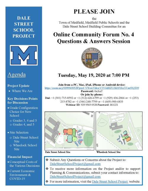 PLEASE JOIN the Town of Medfield, Medfield Public Schools and the Dale Street School Building Committee for an Online Community Forum No. 4 Questions & Answers Session Tuesday, May 19, 2020 at 7:00 PM Join from a PC, Mac, iPad, iPhone or Android device: https://zoom.us/j/92995650528?pwd=YWowVkkwYTVGdHZUZkE0YkxYUm93QT09 Password: 0nJsaT Or join by phone: Dial: +1 (301) 715-8592 or +1 (312) 626-6799 or +1 (929) 436-2866 or +1 (253) 215-8782 or +1 (346) 248-7799 or +1 (669) 900-6833 Webinar ID: 929 9565 0528 Password: 461221 Dale Street School Site Wheelock School Site DALE STREET SCHOOL PROJECT Agenda Project Update • Where We Are Key Decisions Points for Discussion • Grade Configuration Choice for New School o Grades 3, 4 and 5 o Grades 4, and 5 • Site Selection o Dale Street School Site o Wheelock School Site Financial Impact • Conceptual Costs of the Various Decisions • Current Economic Environment & COVID-19  Submit Any Questions or Concerns about the Project to: DaleStreetSchoolProject@gmail.com  To receive more information on the Project and/or to support Planning & Communications, submit your contact information to: DaleStreetSchoolProject@gmail.com  For more information, visit the Dale Street School Project website.