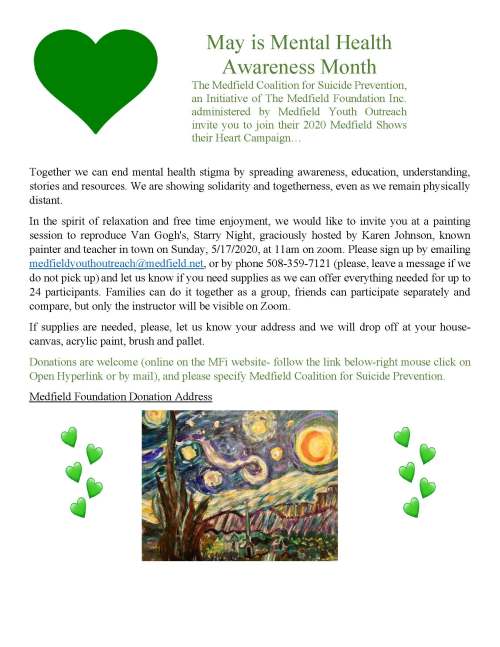 May is Mental Health Awareness Month The Medfield Coalition for Suicide Prevention, an Initiative of The Medfield Foundation Inc. administered by Medfield Youth Outreach invite you to join their 2020 Medfield Shows their Heart Campaign… Together we can end mental health stigma by spreading awareness, education, understanding, stories and resources. We are showing solidarity and togetherness, even as we remain physically distant. In the spirit of relaxation and free time enjoyment, we would like to invite you at a painting session to reproduce Van Gogh's, Starry Night, graciously hosted by Karen Johnson, known painter and teacher in town on Sunday, 5/17/2020, at 11am on zoom. Please sign up by emailing medfieldyouthoutreach@medfield.net, or by phone 508-359-7121 (please, leave a message if we do not pick up) and let us know if you need supplies as we can offer everything needed for up to 24 participants. Families can do it together as a group, friends can participate separately and compare, but only the instructor will be visible on Zoom. If supplies are needed, please, let us know your address and we will drop off at your house- canvas, acrylic paint, brush and pallet. Donations are welcome (online on the MFi website- follow the link below-right mouse click on Open Hyperlink or by mail), and please specify Medfield Coalition for Suicide Prevention. Medfield Foundation Donation Address