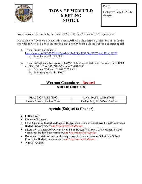 TOWN OF MEDFIELD MEETING NOTICE Posted in accordance with the provisions of MGL Chapter 39 Section 23A, as amended Due to the COVID-19 emergency, this meeting will take place remotely. Members of the public who wish to view or listen to the meeting may do so by joining via the web, or a conference call. 1. To join online, use this link: https://zoom.us/j/96357539062?pwd=V21uTEkyeUNIcStpU3FVazVLK0VyUT09 a. Enter Password: 8HBdBF 2. To join through a conference call, dial 929-436-2866 or 312-626-6799 or 253-215-8782 or 301-715-8592 or 346-248-7799 or 669-900-6833 a. Enter the Webinar ID: 963 5753 9062 b. Enter the password: 559007 Warrant Committee – Revised Board or Committee PLACE OF MEETING DAY, DATE, AND TIME Remote Meeting held on Zoom Monday, May 18, 2020 at 7:00 pm Agenda (Subject to Change)  Call to Order  Review of Minutes  FY21 Operating Budget and Capital Budget with Board of Selectmen, School Committee Budget Subcommittee, and Superintendent Marsden  Discussion of impact of COVID-19 on FY21 Budget with Board of Selectmen, School Committee Budget Subcommittee, and Superintendent Marsden  Discussion of state aid and local receipt projections with Board of Selectmen, School Committee Budget Subcommittee, and Superintendent Marsden  Warrant Articles Posted: First posted, May 14, 2020 at 6:48 pm