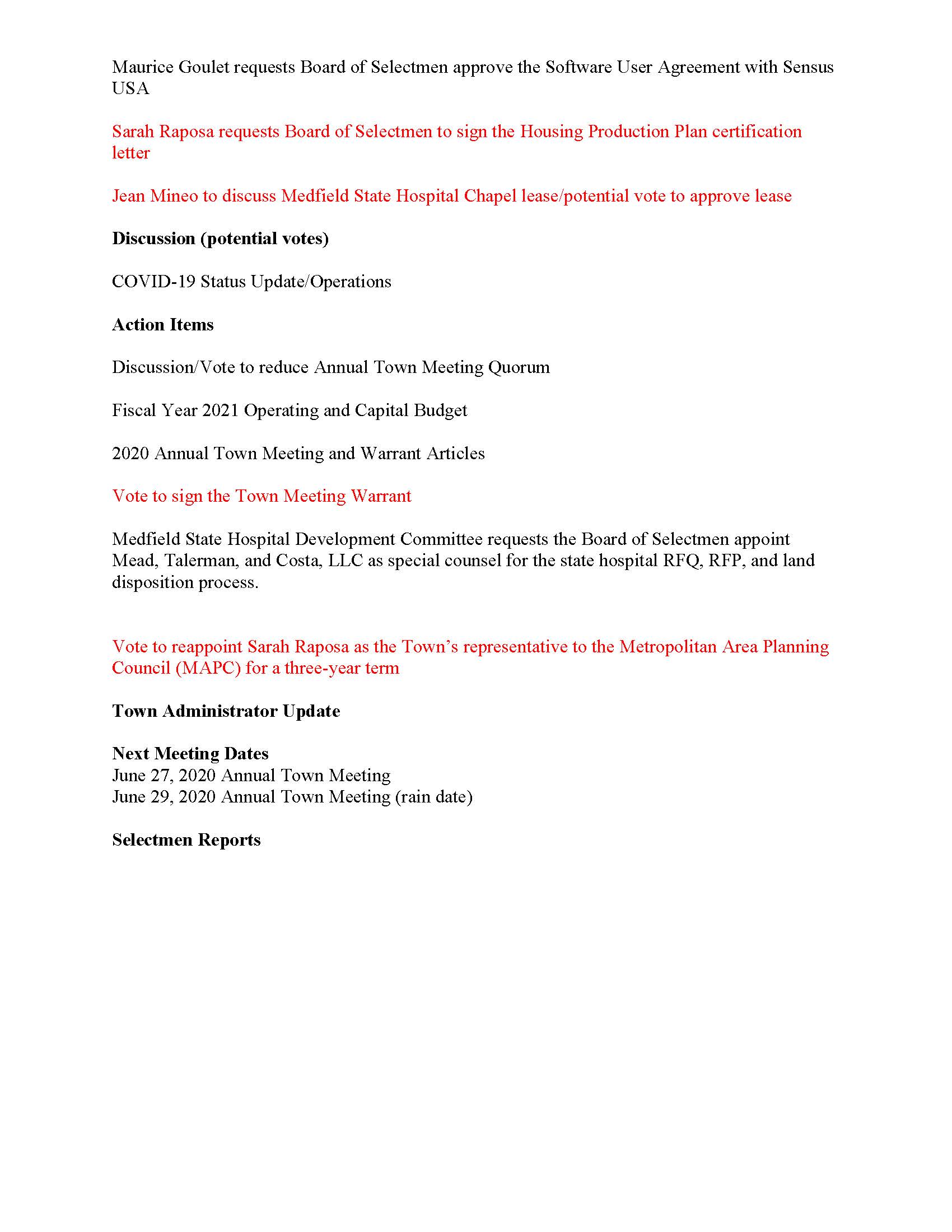 TOWN OF MEDFIELD MEETING NOTICE Posted in accordance with the provisions of MGL Chapter 39 Section 23A, as amended Due to the COVID-19 emergency, this meeting will take place remotely. Members of the public who wish to view or listen to the meeting may do so by joining via the web, or a conference call. Revised Zoom meeting information below: 1. To join online, use this link: https://zoom.us/j/93643849894?pwd=OUxUR2lESWp5TmN4MjI5MGZZU25EUT09 a. Enter Password: 312718 2. To join through a conference call, dial 929-436-2866 or 312-626-6799 or 253-215-8782 or 301-715-8592 or 346-248-7799 or 669-900-6833 a. Enter the Webinar ID: 936 4384 9894 b. Enter the password: 312718 Board of Selectmen Revised Board or Committee PLACE OF MEETING DAY, DATE, AND TIME Remote Meeting held on Zoom Tuesday, June 16, 2020 at 7:00 pm Agenda (Subject to Change) 7:00 PM Call to Order Disclosure of video recording We want to take a moment of appreciation for our Troops serving around the globe in defense of our country Appointments Scott McDermott to discuss 2020 Annual Town Meeting Maurice Goulet requests Board of Selectmen approve SERSG Contracts for paper, DPW supplies, and Water and Sewer Treatment chemicals Posted: Town Clerk Maurice Goulet requests Board of Selectmen approve the Software User Agreement with Sensus USA Sarah Raposa requests Board of Selectmen to sign the Housing Production Plan certification letter Jean Mineo to discuss Medfield State Hospital Chapel lease/potential vote to approve lease Discussion (potential votes) COVID-19 Status Update/Operations Action Items Discussion/Vote to reduce Annual Town Meeting Quorum Fiscal Year 2021 Operating and Capital Budget 2020 Annual Town Meeting and Warrant Articles Vote to sign the Town Meeting Warrant Medfield State Hospital Development Committee requests the Board of Selectmen appoint Mead, Talerman, and Costa, LLC as special counsel for the state hospital RFQ, RFP, and land disposition process. Vote to reappoint Sarah Raposa as the Town􀂶s representative to the Metropolitan Area Planning Council (MAPC) for a three-year term Town Administrator Update Next Meeting Dates June 27, 2020 Annual Town Meeting June 29, 2020 Annual Town Meeting (rain date) Selectmen Reports