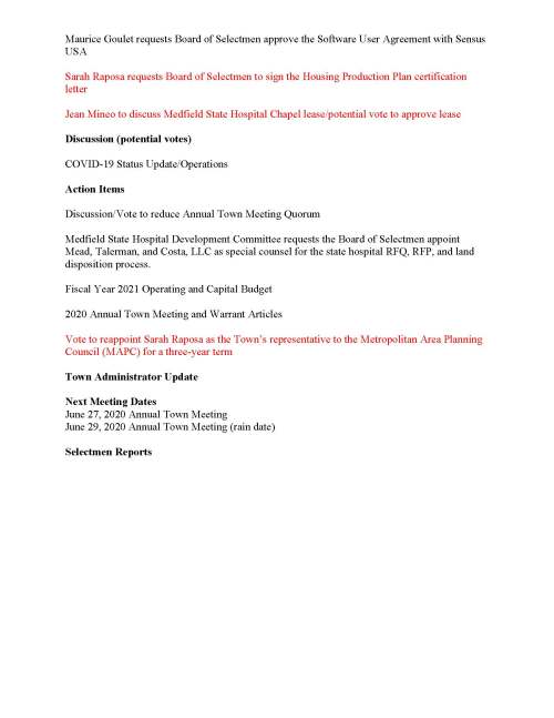 TOWN OF MEDFIELD MEETING NOTICE Posted in accordance with the provisions of MGL Chapter 39 Section 23A, as amended Due to the COVID-19 emergency, this meeting will take place remotely. Members of the public who wish to view or listen to the meeting may do so by joining via the web, or a conference call. Revised Zoom meeting information below: 1. To join online, use this link: https://zoom.us/j/93643849894?pwd=OUxUR2lESWp5TmN4MjI5MGZZU25EUT09 a. Enter Password: 312718 2. To join through a conference call, dial 929-436-2866 or 312-626-6799 or 253-215-8782 or 301-715-8592 or 346-248-7799 or 669-900-6833 a. Enter the Webinar ID: 936 4384 9894 b. Enter the password: 312718 Board of Selectmen Revised Board or Committee PLACE OF MEETING DAY, DATE, AND TIME Remote Meeting held on Zoom Tuesday, June 16, 2020 at 7:00 pm Agenda (Subject to Change) 7:00 PM Call to Order Disclosure of video recording We want to take a moment of appreciation for our Troops serving around the globe in defense of our country Appointments Scott McDermott to discuss 2020 Annual Town Meeting Maurice Goulet requests Board of Selectmen approve SERSG Contracts for paper, DPW supplies, and Water and Sewer Treatment chemicals Posted: Town Clerk Maurice Goulet requests Board of Selectmen approve the Software User Agreement with Sensus USA Sarah Raposa requests Board of Selectmen to sign the Housing Production Plan certification letter Jean Mineo to discuss Medfield State Hospital Chapel lease/potential vote to approve lease Discussion (potential votes) COVID-19 Status Update/Operations Action Items Discussion/Vote to reduce Annual Town Meeting Quorum Medfield State Hospital Development Committee requests the Board of Selectmen appoint Mead, Talerman, and Costa, LLC as special counsel for the state hospital RFQ, RFP, and land disposition process. Fiscal Year 2021 Operating and Capital Budget 2020 Annual Town Meeting and Warrant Articles Vote to reappoint Sarah Raposa as the Town’s representative to the Metropolitan Area Planning Council (MAPC) for a three-year term Town Administrator Update Next Meeting Dates June 27, 2020 Annual Town Meeting June 29, 2020 Annual Town Meeting (rain date) Selectmen Reports
