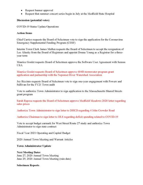 TOWN OF MEDFIELD MEETING NOTICE Posted in accordance with the provisions of MGL Chapter 39 Section 23A, as amended Due to the COVID-19 emergency, this meeting will take place remotely. Members of the public who wish to view or listen to the meeting may do so by joining via the web, or a conference call. 1. To join online, use this link: https://zoom.us/j/93643849894?pwd=OUxUR2lESWp5TmN4MjI5MGZZU25EUT09 a. Enter Password: 312718 2. To join through a conference call, dial 929-436-2866 or 312-626-6799 or 253-215-8782 or 301-715-8592 or 346-248-7799 or 669-900-6833 a. Enter the Webinar ID: 936 4384 9894 b. Enter the password: 312718 Board of Selectmen Revised Board or Committee PLACE OF MEETING DAY, DATE, AND TIME Remote Meeting held on Zoom Tuesday, June 23, 2020 at 7:00 pm Agenda (Subject to Change) 7:00 PM Call to Order Disclosure of video recording We want to take a moment of appreciation for our Troops serving around the globe in defense of our country Appointments Maurice Goulet to discuss shared road concept Jean Mineo to discuss Medfield State Hospital Chapel lease/potential vote to approve lease MEMO/Russ Hallisey:  Request Discover Medfield Day be September 26, 2020 at Medfield State Hospital  Request Common Victualler license for September 26, 2020 Posted: June 19, 2020 at 5:01 pm  Request banner approval  Request that summer concert series begin in July at the Medfield State Hospital Discussion (potential votes) COVID-19 Status Update/Operations Action Items Chief Carrico requests the Board of Selectmen vote to sign the application for the Coronavirus Emergency Supplemental Funding Program (CESF) Interim Town Clerk James Mullen requests the Board of Selectmen to accept the resignation of Lee Alinsky from the Board of Registrars and appoint Donna Young as a Registrar for a threeyear term Maurice Goulet requests Board of Selectmen approve the Software User Agreement with Sensus USA Maurice Goulet requests Board of Selectmen approve 604B stormwater program grant application and partnership with the Neponset River Watershed Association Joy Ricciuto requests Board of Selectmen vote to sign one-year engagement with Powers and Sullivan for the FY21 Town audit Vote to authorize Town Administrator to sign application to the Massachusetts Shared Streets grant program Sarah Raposa requests the Board of Selectmen approve Medfield Meadows 2020 letter regarding sales prices Authorize Town Administrator to sign letter to DHCD regarding 4 John Crowder Road Authorize Chairman to sign letter to DLS regarding deficit spending related to COVID-19 Vote to accept budget earmark for West Street/Route 27 study and authorize Town Administrator to sign state contract Fiscal Year 2021 Operating and Capital Budget 2020 Annual Town Meeting and Warrant Articles Town Administrator Update Next Meeting Dates June 27, 2020 Annual Town Meeting June 29, 2020 Annual Town Meeting (rain date) Selectmen Reports