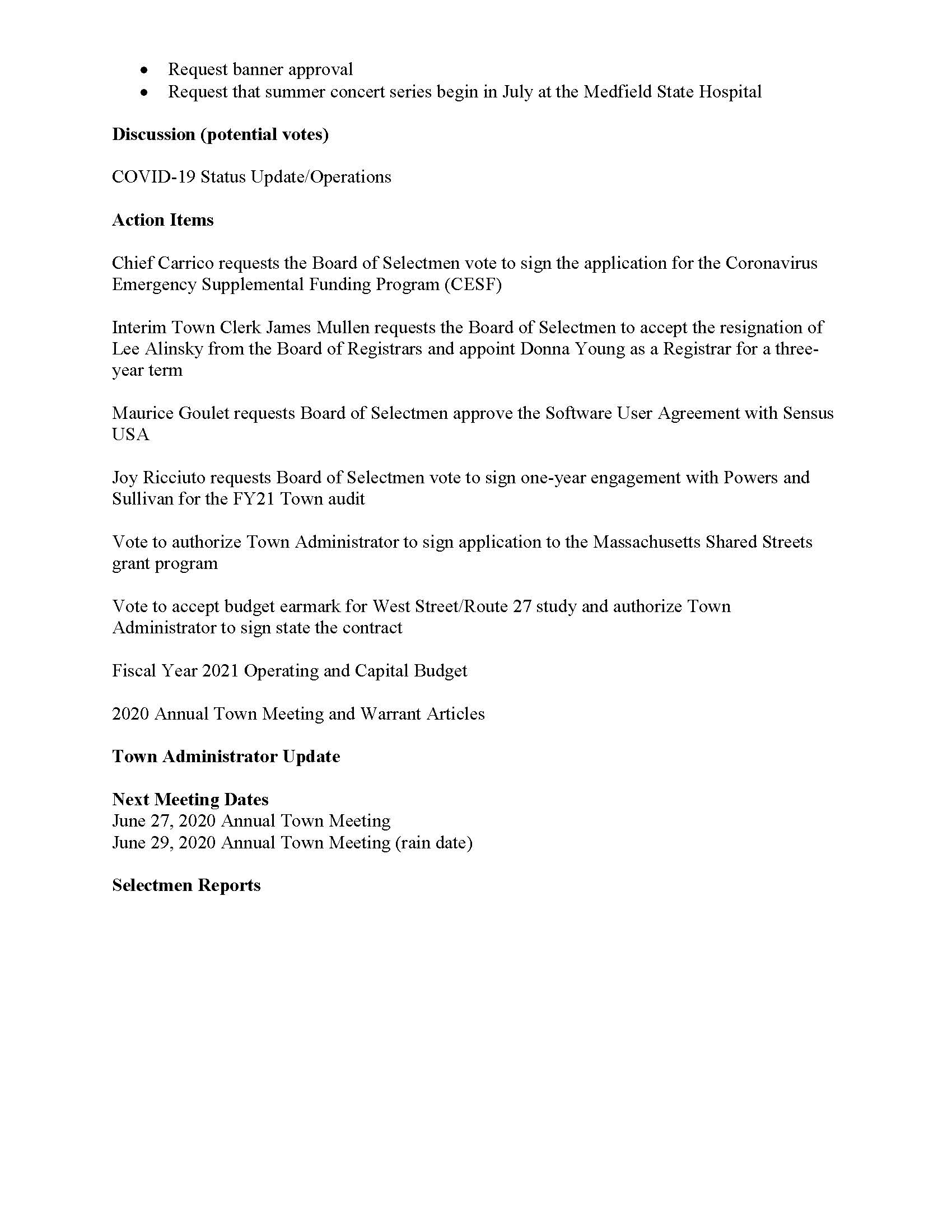TOWN OF MEDFIELD MEETING NOTICE Posted in accordance with the provisions of MGL Chapter 39 Section 23A, as amended Due to the COVID-19 emergency, this meeting will take place remotely. Members of the public who wish to view or listen to the meeting may do so by joining via the web, or a conference call. 1. To join online, use this link: https://zoom.us/j/93643849894?pwd=OUxUR2lESWp5TmN4MjI5MGZZU25EUT09 a. Enter Password: 312718 2. To join through a conference call, dial 929-436-2866 or 312-626-6799 or 253-215-8782 or 301-715-8592 or 346-248-7799 or 669-900-6833 a. Enter the Webinar ID: 936 4384 9894 b. Enter the password: 312718 Board of Selectmen Board or Committee PLACE OF MEETING DAY, DATE, AND TIME Remote Meeting held on Zoom Tuesday, June 23, 2020 at 7:00 pm Agenda (Subject to Change) 7:00 PM Call to Order Disclosure of video recording We want to take a moment of appreciation for our Troops serving around the globe in defense of our country Appointments Maurice Goulet to discuss shared road concept Jean Mineo to discuss Medfield State Hospital Chapel lease/potential vote to approve lease MEMO/Russ Hallisey:  Request Discover Medfield Day be September 26, 2020 at Medfield State Hospital  Request Common Victualler license for September 26, 2020 Posted:  Request banner approval  Request that summer concert series begin in July at the Medfield State Hospital Discussion (potential votes) COVID-19 Status Update/Operations Action Items Chief Carrico requests the Board of Selectmen vote to sign the application for the Coronavirus Emergency Supplemental Funding Program (CESF) Interim Town Clerk James Mullen requests the Board of Selectmen to accept the resignation of Lee Alinsky from the Board of Registrars and appoint Donna Young as a Registrar for a threeyear term Maurice Goulet requests Board of Selectmen approve the Software User Agreement with Sensus USA Joy Ricciuto requests Board of Selectmen vote to sign one-year engagement with Powers and Sullivan for the FY21 Town audit Vote to authorize Town Administrator to sign application to the Massachusetts Shared Streets grant program Vote to accept budget earmark for West Street/Route 27 study and authorize Town Administrator to sign state the contract Fiscal Year 2021 Operating and Capital Budget 2020 Annual Town Meeting and Warrant Articles Town Administrator Update Next Meeting Dates June 27, 2020 Annual Town Meeting June 29, 2020 Annual Town Meeting (rain date) Selectmen Reports