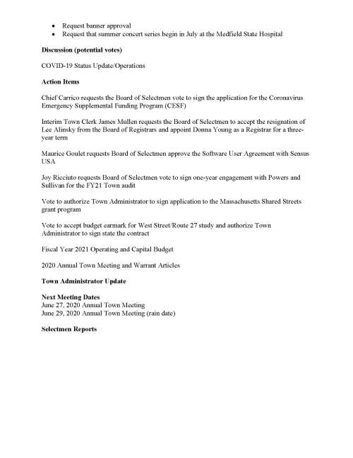 TOWN OF MEDFIELD MEETING NOTICE Posted in accordance with the provisions of MGL Chapter 39 Section 23A, as amended Due to the COVID-19 emergency, this meeting will take place remotely. Members of the public who wish to view or listen to the meeting may do so by joining via the web, or a conference call. 1. To join online, use this link: https://zoom.us/j/93643849894?pwd=OUxUR2lESWp5TmN4MjI5MGZZU25EUT09 a. Enter Password: 312718 2. To join through a conference call, dial 929-436-2866 or 312-626-6799 or 253-215-8782 or 301-715-8592 or 346-248-7799 or 669-900-6833 a. Enter the Webinar ID: 936 4384 9894 b. Enter the password: 312718 Board of Selectmen Board or Committee PLACE OF MEETING DAY, DATE, AND TIME Remote Meeting held on Zoom Tuesday, June 23, 2020 at 7:00 pm Agenda (Subject to Change) 7:00 PM Call to Order Disclosure of video recording We want to take a moment of appreciation for our Troops serving around the globe in defense of our country Appointments Maurice Goulet to discuss shared road concept Jean Mineo to discuss Medfield State Hospital Chapel lease/potential vote to approve lease MEMO/Russ Hallisey:  Request Discover Medfield Day be September 26, 2020 at Medfield State Hospital  Request Common Victualler license for September 26, 2020 Posted:  Request banner approval  Request that summer concert series begin in July at the Medfield State Hospital Discussion (potential votes) COVID-19 Status Update/Operations Action Items Chief Carrico requests the Board of Selectmen vote to sign the application for the Coronavirus Emergency Supplemental Funding Program (CESF) Interim Town Clerk James Mullen requests the Board of Selectmen to accept the resignation of Lee Alinsky from the Board of Registrars and appoint Donna Young as a Registrar for a threeyear term Maurice Goulet requests Board of Selectmen approve the Software User Agreement with Sensus USA Joy Ricciuto requests Board of Selectmen vote to sign one-year engagement with Powers and Sullivan for the FY21 Town audit Vote to authorize Town Administrator to sign application to the Massachusetts Shared Streets grant program Vote to accept budget earmark for West Street/Route 27 study and authorize Town Administrator to sign state the contract Fiscal Year 2021 Operating and Capital Budget 2020 Annual Town Meeting and Warrant Articles Town Administrator Update Next Meeting Dates June 27, 2020 Annual Town Meeting June 29, 2020 Annual Town Meeting (rain date) Selectmen Reports