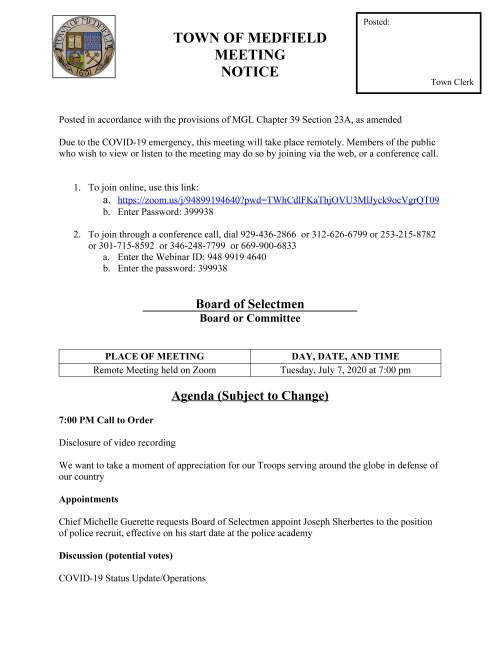TOWN OF MEDFIELD MEETING NOTICE Posted in accordance with the provisions of MGL Chapter 39 Section 23A, as amended Due to the COVID-19 emergency, this meeting will take place remotely. Members of the public who wish to view or listen to the meeting may do so by joining via the web, or a conference call. 1. To join online, use this link: a. https://zoom.us/j/94899194640?pwd=TWhCdlFKaThjOVU3MlJyck9ocVgrQT09 b. Enter Password: 399938 2. To join through a conference call, dial 929-436-2866 or 312-626-6799 or 253-215-8782 or 301-715-8592 or 346-248-7799 or 669-900-6833 a. Enter the Webinar ID: 948 9919 4640 b. Enter the password: 399938 Board of Selectmen Board or Committee PLACE OF MEETING DAY, DATE, AND TIME Remote Meeting held on Zoom Tuesday, July 7, 2020 at 7:00 pm Agenda (Subject to Change) 7:00 PM Call to Order Disclosure of video recording We want to take a moment of appreciation for our Troops serving around the globe in defense of our country Appointments Chief Michelle Guerette requests Board of Selectmen appoint Joseph Sherbertes to the position of police recruit, effective on his start date at the police academy Discussion (potential votes) COVID-19 Status Update/Operations Posted: Town Clerk Action Items Vote to approve FY20 Budget Appropriation Transfers Maurice Goulet requests Board of Selectmen approve the Software User Agreement with Sensus USA Transfer Station and Recycling Committee request permission to post signs for new curb program Amy Colleran requests the Board of Selectmen vote to sign:  Contracts for municipal trash removal  Contract renewal with Solect for management and maintenance of solar panel systems at the Wastewater Treatment Plant and the Public Safety Building Vote to approve license agreement with ZeLus Beer Company Vote to authorize Town Administrator to sign VFIS Police and Fire 111F Insurance Town Administrator Update Next Meeting Dates Selectmen Reports