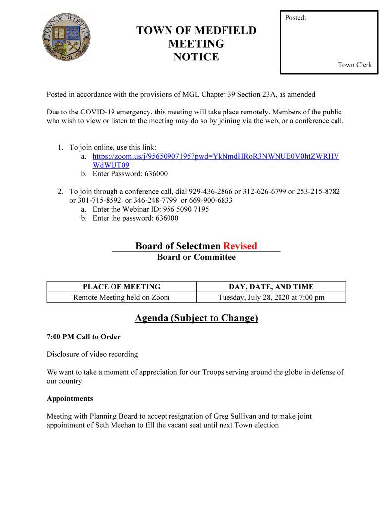 TOWN OF MEDFIELD
MEETING
NOTICE
Posted in accordance with the provisions of MGL Chapter 39 Section 23A, as amended
Due to the COVID-19 emergency, this meeting will take place remotely. Members of the public
who wish to view or listen to the meeting may do so by joining via the web, or a conference call.
1. To join online, use this link:
a. https://zoom.us/j/95650907195?pwd=YkNmdHRoR3NWNUE0V0htZWRHV
WdWUT09
b. Enter Password: 636000
2. To join through a conference call, dial 929-436-2866 or 312-626-6799 or 253-215-8782
or 301-715-8592 or 346-248-7799 or 669-900-6833
a. Enter the Webinar ID: 956 5090 7195
b. Enter the password: 636000
Board of Selectmen Revised
Board or Committee
PLACE OF MEETING DAY, DATE, AND TIME
Remote Meeting held on Zoom Tuesday, July 28, 2020 at 7:00 pm
Agenda (Subject to Change)
7:00 PM Call to Order
Disclosure of video recording
We want to take a moment of appreciation for our Troops serving around the globe in defense of
our country
Appointments
Meeting with Planning Board to accept resignation of Greg Sullivan and to make joint
appointment of Seth Meehan to fill the vacant seat until next Town election
Posted:
Town Clerk
Chief Michelle Guerette requests Board of Selectmen appoint Terrence Teehan to the position of
police recruit, effective on his start date at the police academy and accept withdrawal of Joseph
Sherbertes
Kathy McDonald, Medfield Youth Outreach Director to discuss name change for MYO
David Cashman to discuss Medfield Meadows 2020 sales prices
Discussion (potential votes)
COVID-19 Status Update/Operations
Action Items
Vote to call the Special Town Meeting
Vote to open the Special Town Meeting Warrant
Maurice Goulet requests Board of Selectmen approve the Software User Agreement with Sensus
USA
Maurice Goulet requests Board of Selectmen approve a contract with Environmental Partners
Group, Inc. (EPG) for Engineering Consulting Services for the Final Design for the iron and
manganese Water Treatment Facility
Chief William Carrico requests the BOS sign new agreements with Beth Israel and Good
Samaritan Hospital
Jean Mineo requests the BOS vote to sign letter of support for grant
Accept resignation of Ken Richard from the Medfield State Hospital Development Committee
and appoint:
• Patrick Casey
• Randal Karg
• Michael Metzler
• Christopher McMahon
Appointments to the Affordable Housing Trust:
• Newton Thompson
• Greg Sandomirsky
ZeLus Beer Garden sign request
Rocky Woods requests approval of one-day permits:
• Hike for Beer – Bonfire and Brews on Friday, July 31 from 5:45 pm to 7:45 pm
• Meteor Shower Campout on Wednesday, August 12 from 5 pm to 7 pm
• Family and Friends Beaver Discovery Hike on Saturday, August 15 from 6 pm to 8 pm
• Family and Friends Subset Hike Campout on Saturday, August 22 from 5 pm to 7 pm
Town Administrator Update
Next Meeting Dates
Selectmen Reports
Informational
• Housing Choice Community Designation
• Housing Production Plan Safe Harbor Certification through May 7, 2022
• CDBG-CV grant award of $683,100 for microenterprise assistance and food assistance
for local food banks (regional application with Bellingham, Foxborough, Franklin,
Walpole, and Wrentham)
• 4 John Crowder Road Housing Lottery (applications due August 4 at 5 pm)
• Bike to the Beach