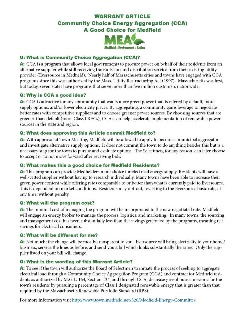 WARRANT ARTICLE
Community Choice Energy Aggregation (CCA)
A Good Choice for Medfield
Q: What is Community Choice Aggregation (CCA)?
A: CCA is a program that allows local governments to procure power on behalf of their residents from an
alternative supplier while still receiving transmission and distribution service from their existing utility
provider (Eversource in Medfield). Nearly half of Massachusetts cities and towns have engaged with CCA
programs since this was authorized by the Mass. Utility Restructuring Act (1997). Massachusetts was first,
but today, seven states have programs that serve more than five million customers nationwide.
Q: Why is CCA a good idea?
A: CCA is attractive for any community that wants more green power than is offered by default, more
supply options, and/or lower electricity prices. By aggregating, a community gains leverage to negotiate
better rates with competitive suppliers and to choose greener power sources. By choosing sources that are
greener-than-default (more Class I RECs), CCAs can help accelerate implementation of renewable power
sources in the state and region.
Q: What does approving this Article commit Medfield to?
A: With approval at Town Meeting, Medfield will be allowed to apply to become a municipal aggregator
and investigate alternative supply options. It does not commit the town to do anything besides this but is a
necessary step for the town to pursue and evaluate options. The Selectmen, for any reason, can later choose
to accept or to not move forward after receiving bids.
Q: What makes this a good choice for Medfield Residents?
A: This program can provide Medfielders more choice for electrical energy supply. Residents will have a
well-vetted supplier without having to research individually. Many towns have been able to increase their
green power content while offering rates comparable to or better than what is currently paid to Eversource.
This is dependent on market conditions. Residents may opt-out, reverting to the Eversource basic rate, at
any time, without penalty.
Q: What will the program cost?
A: The minimal cost of managing the program will be incorporated in the new negotiated rate. Medfield
will engage an energy broker to manage the process, logistics, and marketing. In many towns, the sourcing
and management cost has been substantially less than the savings generated by the programs, meaning net
savings for electrical consumers.
Q: What will be different for me?
A: Not much; the change will be mostly transparent to you. Eversource will bring electricity to your home/
business, service the lines as before, and send you a bill which looks substantially the same. Only the supplier
listed on your bill will change.
Q: What is the wording of this Warrant Article?
A: To see if the town will authorize the Board of Selectmen to initiate the process of seeking to aggregate
electrical load through a Community Choice Aggregation Program (CCA) and contract for Medfield residents
as authorized by M.G.L. 164, Section 134, and through CCA, decrease greenhouse emissions for the
town’s residents by pursuing a percentage of Class I designated renewable energy that is greater than that
required by the Massachusetts Renewable Portfolio Standard (RPS).
For more information visit http://www.town.medfield.net/326/Medfield-Energy-Committee
Helpful Resources/Websites for Additional Info
on Community Choice Aggregation
The Green Energy Consumer Alliance: https://www.greenenergyconsumers.org/
Offers programs/services on green energy choices, advocates for energy policies and educates
New England energy consumers
Green Energy Consumer Alliance on Community Aggregation
https://www.greenenergyconsumers.org/aggregation
Massachusetts Climate Action Network MCAN: https://www.massclimateaction.org/
Mass Climate Action on Community Aggregation:
https://www.massclimateaction.org/community aggregation
Mass.gov information on Municipal Aggregation:
https://www.mass.gov/info-details/municipal-aggregation
https://www.masslive.com/politics/2020/01/mass-senate-introduces-climate-change-bills-calling-for-netzero-
emissions-by-2050-with-5-year-targets.html
From Energy News about the Success/Shattered Expectations of Municipal Aggregation in Massachusetts:
https://energynews.us/2020/02/28/northeast/municipal-aggregation-savings-shattering-expectations-
in-massachusetts/
Towns with Approved Municipal Aggregations
https://www.mass.gov/info-details/municipal-aggregation#approved-municipal-aggregations-
List of Competitive Suppliers in Eastern Mass for personal homeowners to consider:
https://www.eversource.com/NSTAR/CustomerCare/residential/CompetitiveSupplierAdmin/Competitive-
SuppliersDisplay