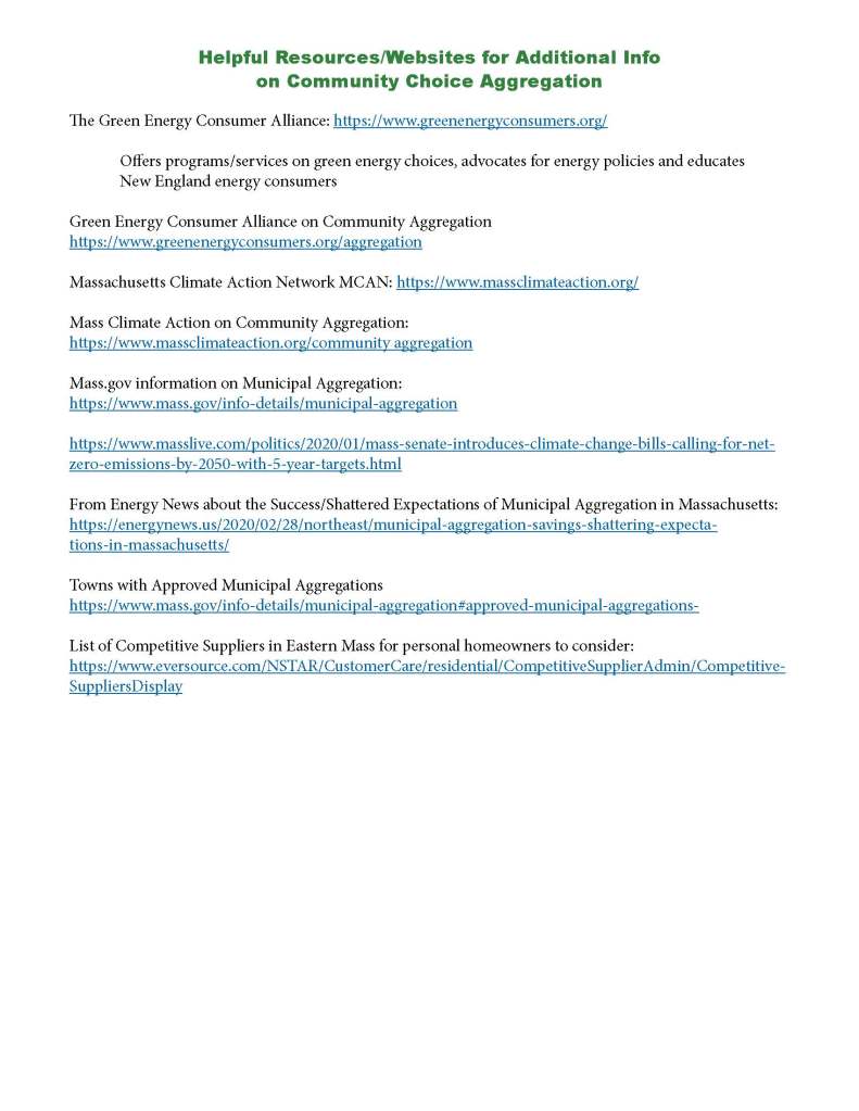WARRANT ARTICLE
Community Choice Energy Aggregation (CCA)
A Good Choice for Medfield
Q: What is Community Choice Aggregation (CCA)?
A: CCA is a program that allows local governments to procure power on behalf of their residents from an
alternative supplier while still receiving transmission and distribution service from their existing utility
provider (Eversource in Medfield). Nearly half of Massachusetts cities and towns have engaged with CCA
programs since this was authorized by the Mass. Utility Restructuring Act (1997). Massachusetts was first,
but today, seven states have programs that serve more than five million customers nationwide.
Q: Why is CCA a good idea?
A: CCA is attractive for any community that wants more green power than is offered by default, more
supply options, and/or lower electricity prices. By aggregating, a community gains leverage to negotiate
better rates with competitive suppliers and to choose greener power sources. By choosing sources that are
greener-than-default (more Class I RECs), CCAs can help accelerate implementation of renewable power
sources in the state and region.
Q: What does approving this Article commit Medfield to?
A: With approval at Town Meeting, Medfield will be allowed to apply to become a municipal aggregator
and investigate alternative supply options. It does not commit the town to do anything besides this but is a
necessary step for the town to pursue and evaluate options. The Selectmen, for any reason, can later choose
to accept or to not move forward after receiving bids.
Q: What makes this a good choice for Medfield Residents?
A: This program can provide Medfielders more choice for electrical energy supply. Residents will have a
well-vetted supplier without having to research individually. Many towns have been able to increase their
green power content while offering rates comparable to or better than what is currently paid to Eversource.
This is dependent on market conditions. Residents may opt-out, reverting to the Eversource basic rate, at
any time, without penalty.
Q: What will the program cost?
A: The minimal cost of managing the program will be incorporated in the new negotiated rate. Medfield
will engage an energy broker to manage the process, logistics, and marketing. In many towns, the sourcing
and management cost has been substantially less than the savings generated by the programs, meaning net
savings for electrical consumers.
Q: What will be different for me?
A: Not much; the change will be mostly transparent to you. Eversource will bring electricity to your home/
business, service the lines as before, and send you a bill which looks substantially the same. Only the supplier
listed on your bill will change.
Q: What is the wording of this Warrant Article?
A: To see if the town will authorize the Board of Selectmen to initiate the process of seeking to aggregate
electrical load through a Community Choice Aggregation Program (CCA) and contract for Medfield residents
as authorized by M.G.L. 164, Section 134, and through CCA, decrease greenhouse emissions for the
town’s residents by pursuing a percentage of Class I designated renewable energy that is greater than that
required by the Massachusetts Renewable Portfolio Standard (RPS).
For more information visit http://www.town.medfield.net/326/Medfield-Energy-Committee
Helpful Resources/Websites for Additional Info
on Community Choice Aggregation
The Green Energy Consumer Alliance: https://www.greenenergyconsumers.org/
Offers programs/services on green energy choices, advocates for energy policies and educates
New England energy consumers
Green Energy Consumer Alliance on Community Aggregation
https://www.greenenergyconsumers.org/aggregation
Massachusetts Climate Action Network MCAN: https://www.massclimateaction.org/
Mass Climate Action on Community Aggregation:
https://www.massclimateaction.org/community aggregation
Mass.gov information on Municipal Aggregation:
https://www.mass.gov/info-details/municipal-aggregation
https://www.masslive.com/politics/2020/01/mass-senate-introduces-climate-change-bills-calling-for-netzero-
emissions-by-2050-with-5-year-targets.html
From Energy News about the Success/Shattered Expectations of Municipal Aggregation in Massachusetts:
https://energynews.us/2020/02/28/northeast/municipal-aggregation-savings-shattering-expectations-
in-massachusetts/
Towns with Approved Municipal Aggregations
https://www.mass.gov/info-details/municipal-aggregation#approved-municipal-aggregations-
List of Competitive Suppliers in Eastern Mass for personal homeowners to consider:
https://www.eversource.com/NSTAR/CustomerCare/residential/CompetitiveSupplierAdmin/Competitive-
SuppliersDisplay