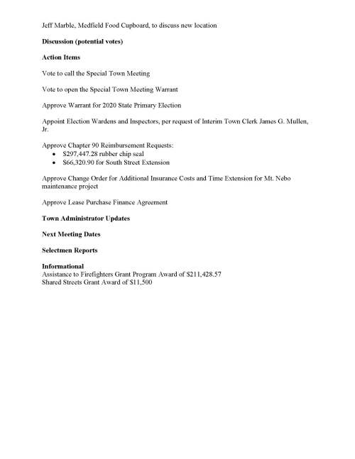 TOWN OF MEDFIELD MEETING NOTICE Posted in accordance with the provisions of MGL Chapter 39 Section 23A, as amended Due to the COVID-19 emergency, this meeting will take place remotely. Members of the public who wish to view or listen to the meeting may do so by joining via the web, or a conference call. 1. To join online, use this link: a. https://zoom.us/j/93219505660?pwd=a2JaTUtzZkRzWFdPVm5xVzJQUnI0UT 09 b. Enter Password: 538575 2. To join through a conference call, dial 929-436-2866 or 312-626-6799 or 253-215-8782 or 301-715-8592 or 346-248-7799 or 669-900-6833 a. Enter the Webinar ID: 932 1950 5660 b. Enter the password: 538575 Board of Selectmen Board or Committee PLACE OF MEETING DAY, DATE, AND TIME Remote Meeting held on Zoom Tuesday, August 11, 2020 at 7:00 pm Agenda (Subject to Change) 7:00 PM Call to Order Disclosure of video recording We want to take a moment of appreciation for our Troops serving around the globe in defense of our country Appointments Chief Guerette requests the appointment of Mark Sterling to the position of special police officer and fill-in dispatcher Jean Mineo to discuss UCC use of Medfield State Hospital Posted: Town Clerk Jeff Marble, Medfield Food Cupboard, to discuss new location Discussion (potential votes) Action Items Vote to call the Special Town Meeting Vote to open the Special Town Meeting Warrant Approve Warrant for 2020 State Primary Election Appoint Election Wardens and Inspectors, per request of Interim Town Clerk James G. Mullen, Jr. Approve Chapter 90 Reimbursement Requests: • $297,447.28 rubber chip seal • $66,320.90 for South Street Extension Approve Change Order for Additional Insurance Costs and Time Extension for Mt. Nebo maintenance project Approve Lease Purchase Finance Agreement Town Administrator Updates Next Meeting Dates Selectmen Reports Informational Assistance to Firefighters Grant Program Award of $211,428.57 Shared Streets Grant Award of $11,500