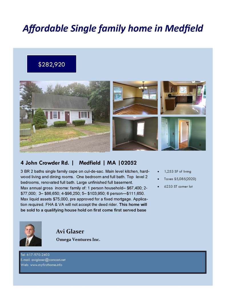 Tel: 617-970-2403
E-mail: aviglaser@comcast.net
Web: www.myfirsthome.info
Affordable Single family home in Medfield
4 John Crowder Rd. | Medfield | MA |02052
3 BR 2 baths single family cape on cul-de-sac. Main level kitchen, hard-wood living and dining rooms. One bedroom and full bath. Top level 2 bedrooms, renovated full bath. Large unfinished full basement. Max annual gross income: family of: 1 person household– $67,400; 2- $77,000; 3– $86,650; 4-$96,250; 5– $103,950; 6 person—$111,650. Max liquid assets $75,000, pre approved for a fixed mortgage. Applica-tion required. FHA & VA will not accept the deed rider. This home will be sold to a qualifying house hold on first come first served base
• 1,253 SF of living
• Taxes $5,085(2020)
• 6233 ST corner lot
Avi Glaser
Omega Ventures Inc.
$282,920