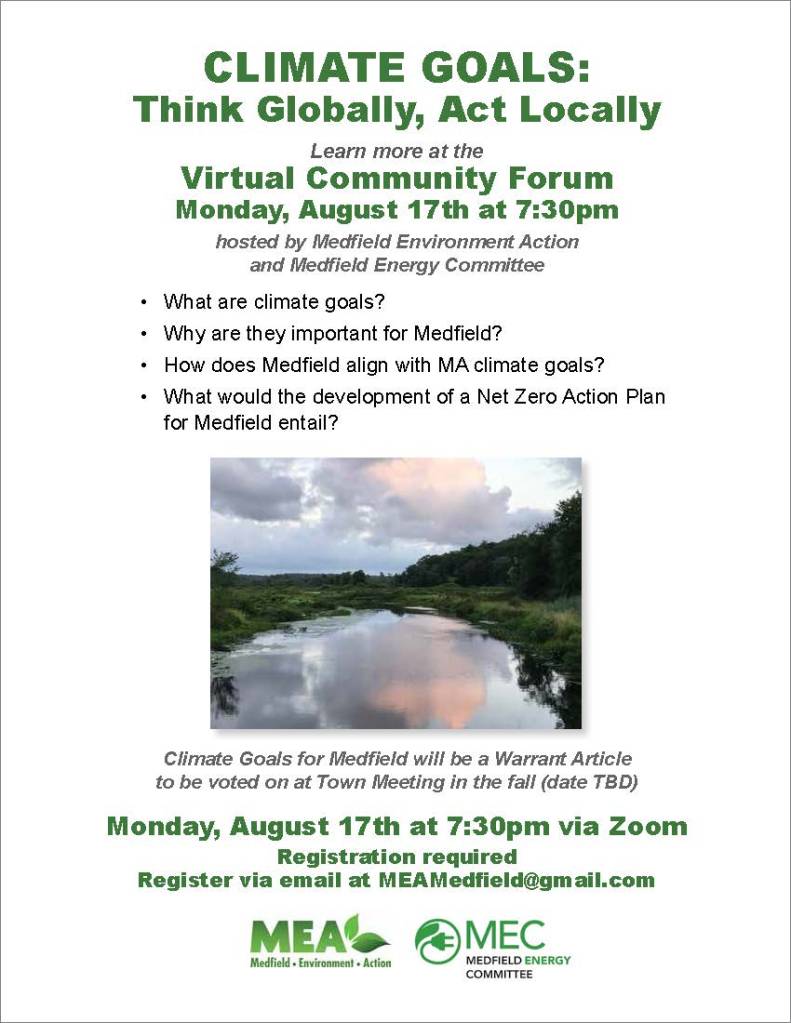 CLIMATE GOALS:
Think Globally, Act Locally
Learn more at the
Virtual Community Forum
Monday, August 17th at 7:30pm
hosted by Medfield Environment Action
and Medfield Energy Committee
• What are climate goals?
• Why are they important for Medfield?
• How does Medfield align with MA climate goals?
• What would the development of a Net Zero Action Plan
for Medfield entail?
Climate Goals for Medfield will be a Warrant Article
to be voted on at Town Meeting in the fall (date TBD)
Monday, August 17th at 7:30pm via Zoom
Registration required
Register via email at MEAMedfield@gmail.com