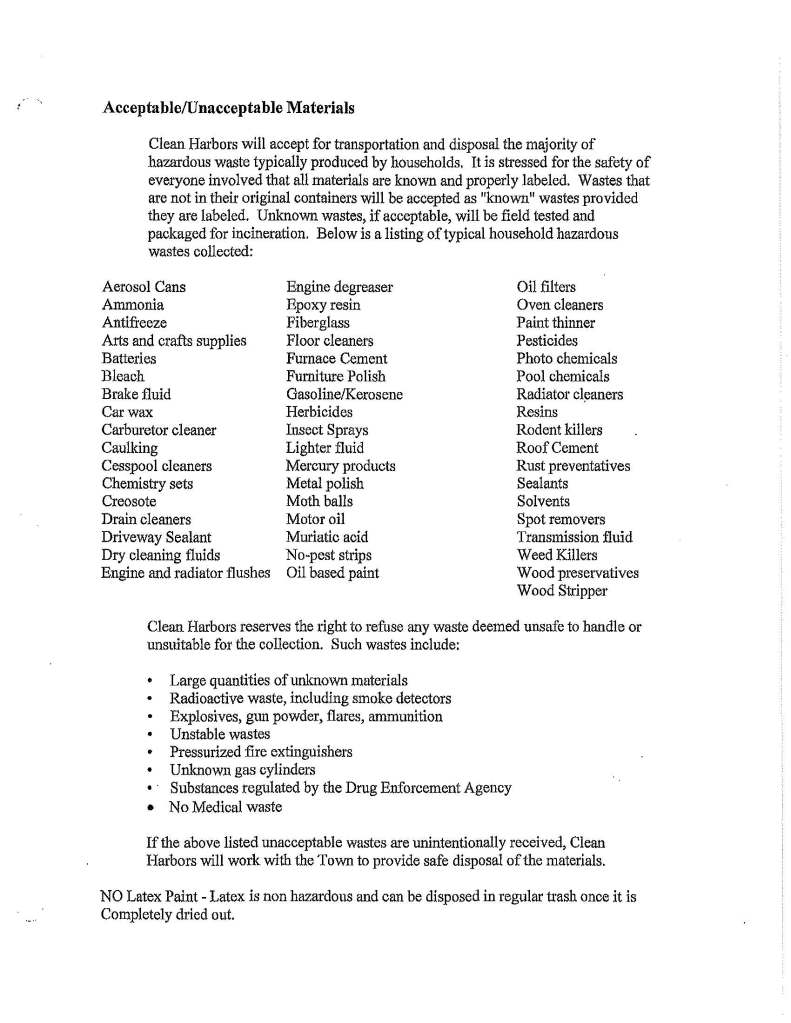 Acceptable/Unacceptable Materials
Clean Harbors will accept for transportation and disposal the majority of
hazardous waste typically produced by households, It is stressed for the safety of
everyone involved that all materials are known and properly labeled. Wastes that
are not in their original containers will be accepted as "known" wastes provided
they are labeled. Unknown wastes, if acceptable, will be field tested and
packaged for incineration. Below is a listing of typical household hazardous
wastes collected:
Aerosol Cans Engine degreaser Oil filters
Ammonia Epoxy resin Oven cleaners
Antifreeze Fiberglass Paint thinner
Arts and crafts supplies Floor cleaners Pesticides
Batteries Furnace Cement Photo chemicals
Bleach Furniture Polish Pool chemicals
Brake fluid Gasoline/Kerosene Radiator cl~aners
Car wax Herbicides Resins
Carburetor cleaner Insect Sprays Rodent killers
Caulking Lighter fluid Roof Cement
Cesspool cleaners Mercury products Rust preventatives
Chemistry sets Metal polish Sealants
Creosote Moth balls Solvents
Drain cleaners Motor oil Spot removers
Driveway Sealant Muriatic acid Transmission fluid
Dry cleaning fluids No-pest strips Weed Killers
Engine and radiator :fl us hes Oil based paint Wood preservatives
Wood Stripper
Clean Harbors reserves the right to refuse any waste deemed unsafe to handle or
unsuitable for the collection. Such wastes include:
• Large quantities of unlmown materials
• Radioactive waste, including smoke detectors
• Explosives, gun powder, :flares, ammunition
• Unstable wastes
• Pressurized fire extinguishers
• Unknown gas cylinders
• · Substances regulated by the Drug Enforcement Agency
• No Medical waste
If the above listed unacceptable wastes are unintentionally received, Clean
Harbors will work wi1h the Town to provide safe disposal of the materials.
NO Latex Paint - Latex is non hazardous and can be disposed in regular trash once it is
Completely dried out.