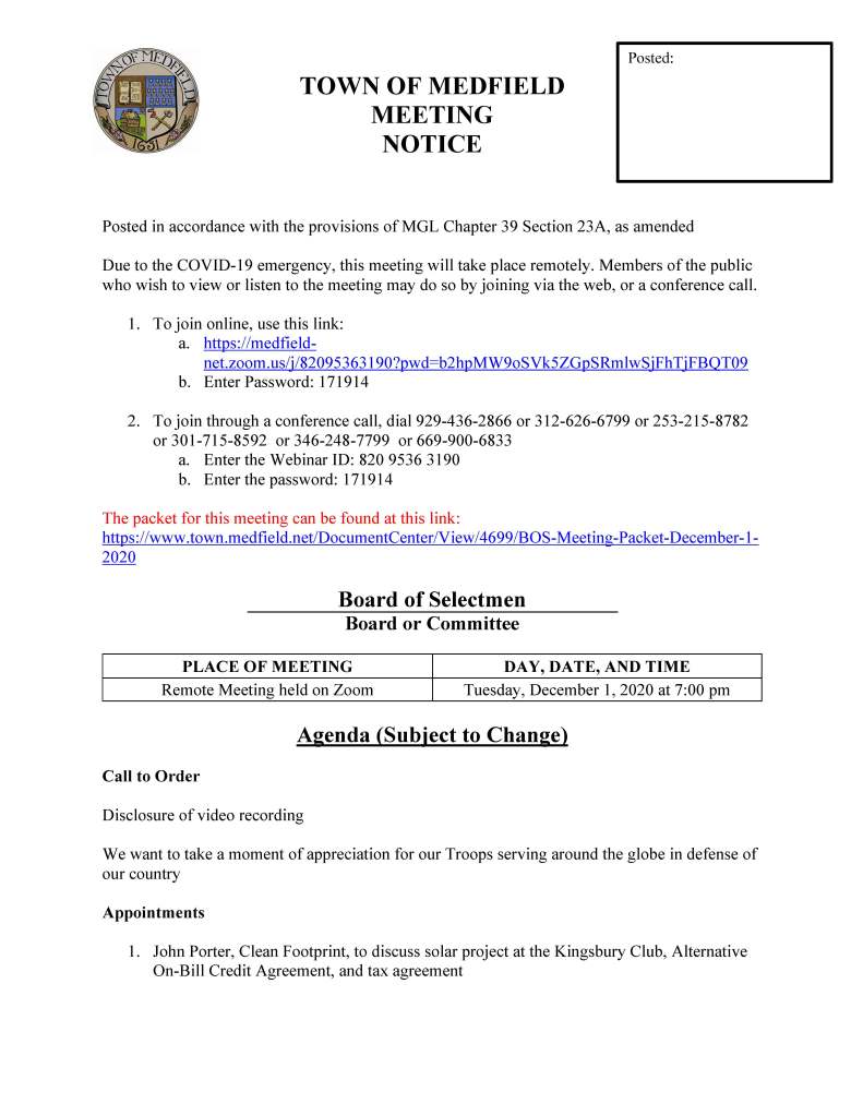 TOWN OF MEDFIELD
MEETING
NOTICE
Posted in accordance with the provisions of MGL Chapter 39 Section 23A, as amended
Due to the COVID-19 emergency, this meeting will take place remotely. Members of the public
who wish to view or listen to the meeting may do so by joining via the web, or a conference call.
1. To join online, use this link:
a. https://medfieldnet.
zoom.us/j/82095363190?pwd=b2hpMW9oSVk5ZGpSRmlwSjFhTjFBQT09
b. Enter Password: 171914
2. To join through a conference call, dial 929-436-2866 or 312-626-6799 or 253-215-8782
or 301-715-8592 or 346-248-7799 or 669-900-6833
a. Enter the Webinar ID: 820 9536 3190
b. Enter the password: 171914
The packet for this meeting can be found at this link:
https://www.town.medfield.net/DocumentCenter/View/4699/BOS-Meeting-Packet-December-1-
2020
Board of Selectmen
Board or Committee
PLACE OF MEETING DAY, DATE, AND TIME
Remote Meeting held on Zoom Tuesday, December 1, 2020 at 7:00 pm
Agenda (Subject to Change)
Call to Order
Disclosure of video recording
We want to take a moment of appreciation for our Troops serving around the globe in defense of
our country
Appointments
1. John Porter, Clean Footprint, to discuss solar project at the Kingsbury Club, Alternative
On-Bill Credit Agreement, and tax agreement
Posted:
2. Fred Davis, Medfield Energy Committee, to introduce Susan McPhee to discuss
Sustainability Manager services
3. Medfield businesses to provide update on impact of COVID-19
4. Jean Mineo and Jerry Potts to discuss proposal for outdoor music series at the Medfield
State Hospital
5. Lauren Zembron to discuss request to install free little library at Straw Hat Park
6. Mohammed Akrouche to discuss request to film music video at the Medfield State
Hospital
Discussion (potential votes)
7. Update on COVID-19 status/operations and CARES Funding
8. Medfield Youth Outreach logo
Action Items
9. Annual Committee Appointments – list of appointments is included in the meeting packet
10. Annual License Renewals
11. Rail Trail insurance update
Consent Agenda
12. Sign Requests:
a. Lowell Mason House Holiday Concert to be broadcast on MedfieldTV on
December 5, 2020 at 7 pm
Citizen Comment
Town Administrator Updates
Next Meeting Dates
Board of Selectmen: December 15, 2020
Meeting Minutes
April 16, 2020
May 5, 2020
Selectmen Reports
Informational
