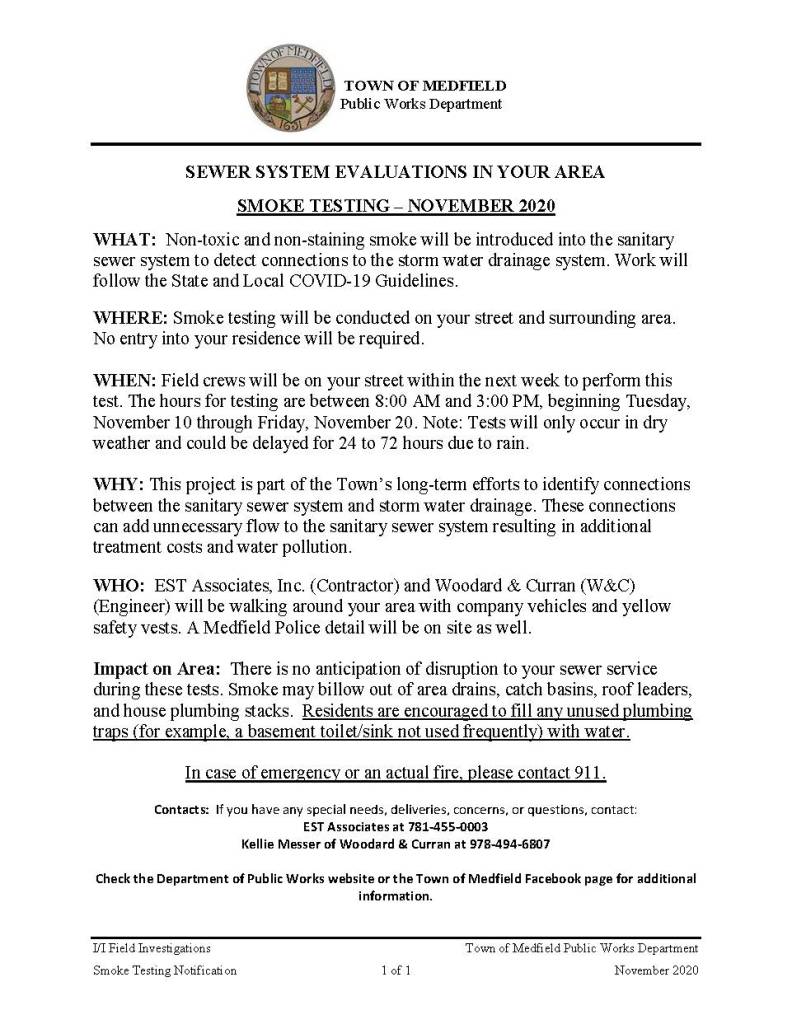 TOWN OF MEDFIELD
Public Works Department
I/I Field Investigations Town of Medfield Public Works Department
Smoke Testing Notification 1 of 1 November 2020
SEWER SYSTEM EVALUATIONS IN YOUR AREA
SMOKE TESTING – NOVEMBER 2020
WHAT: Non-toxic and non-staining smoke will be introduced into the sanitary
sewer system to detect connections to the storm water drainage system. Work will
follow the State and Local COVID-19 Guidelines.
WHERE: Smoke testing will be conducted on your street and surrounding area.
No entry into your residence will be required.
WHEN: Field crews will be on your street within the next week to perform this
test. The hours for testing are between 8:00 AM and 3:00 PM, beginning Tuesday,
November 10 through Friday, November 20. Note: Tests will only occur in dry
weather and could be delayed for 24 to 72 hours due to rain.
WHY: This project is part of the Town’s long-term efforts to identify connections
between the sanitary sewer system and storm water drainage. These connections
can add unnecessary flow to the sanitary sewer system resulting in additional
treatment costs and water pollution.
WHO: EST Associates, Inc. (Contractor) and Woodard & Curran (W&C)
(Engineer) will be walking around your area with company vehicles and yellow
safety vests. A Medfield Police detail will be on site as well.
Impact on Area: There is no anticipation of disruption to your sewer service
during these tests. Smoke may billow out of area drains, catch basins, roof leaders,
and house plumbing stacks. Residents are encouraged to fill any unused plumbing
traps (for example, a basement toilet/sink not used frequently) with water.
In case of emergency or an actual fire, please contact 911.
Contacts: If you have any special needs, deliveries, concerns, or questions, contact:
EST Associates at 781-455-0003
Kellie Messer of Woodard & Curran at 978-494-6807
Check the Department of Public Works website or the Town of Medfield Facebook page for additional
information.