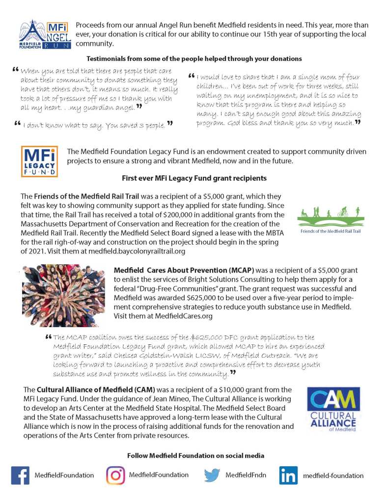 Proceeds from our annual Angel Run benet Medeld residents in need. This year, more than
ever, your donation is critical for our ability to continue our 15th year of supporting the local
community.
I would love to share that I am a single mom of four
children... I’ve been out of work for three weeks, still
waiting on my unemployment, and it is so nice to
know that this program is there and helping so
many. I can’t say enough good about this amazing
program. God bless and thank you so very much.
When you are told that there are people that care
about their community to donate something they
have that others don’t, it means so much. It really
took a lot of pressure off me so I thank you with
all my heart. . .my guardian angel.
The Medeld Foundation Legacy Fund is an endowment created to support community driven
projects to ensure a strong and vibrant Medeld, now and in the future.
Friends of the Medeld Rail Trail
First ever MFi Legacy Fund grant recipients
The Friends of the Medeld Rail Trail was a recipient of a $5,000 grant, which they
felt was key to showing community support as they applied for state funding. Since
that time, the Rail Trail has received a total of $200,000 in additional grants from the
Massachusetts Department of Conservation and Recreation for the creation of the
Medeld Rail Trail. Recently the Medeld Select Board signed a lease with the MBTA
for the rail righ-of-way and construction on the project should begin in the spring
of 2021. Visit them at medeld.baycolonyrailtrail.org
Medeld Cares About Prevention (MCAP) was a recipient of a $5,000 grant
to enlist the services of Bright Solutions Consulting to help them apply for a
federal “Drug-Free Communities” grant. The grant request was successful and
Medeld was awarded $625,000 to be used over a ve-year period to implement
comprehensive strategies to reduce youth substance use in Medeld.
Visit them at MedeldCares.org
The Cultural Alliance of Medeld (CAM) was a recipient of a $10,000 grant from the
MFi Legacy Fund. Under the guidance of Jean Mineo, The Cultural Alliance is working
to develop an Arts Center at the Medeld State Hospital. The Medeld Select Board
and the State of Massachusetts have approved a long-term lease with the Cultural
Alliance which is now in the process of raising additional funds for the renovation and
operations of the Arts Center from private resources.
The MCAP coalition owes the success of the $625,000 DFC grant application to the
Medfield Foundation Legacy Fund grant, which allowed MCAP to hire an experienced
grant writer,” said Chelsea Goldstein-Walsh LICSW, of Medfield Outreach. “We are
looking forward to launching a proactive and comprehensive effort to decrease youth
substance use and promote wellness in the community.
I don’t know what to say. You saved 3 people.
Testimonials from some of the people helped through your donations
.
MedeldFoundation MedeldFoundation MedeldFndn medeld-foundation
Follow Medeld Foundation on social media