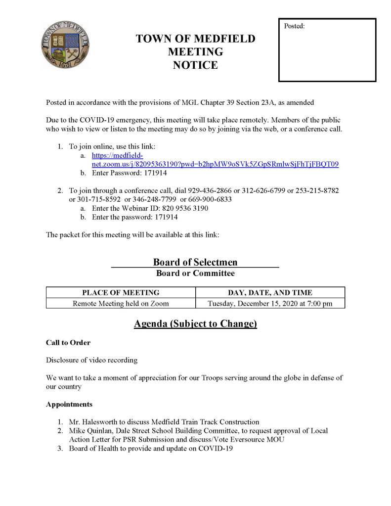 TOWN OF MEDFIELD
MEETING
NOTICE
Posted in accordance with the provisions of MGL Chapter 39 Section 23A, as amended
Due to the COVID-19 emergency, this meeting will take place remotely. Members of the public who wish to view or listen to the meeting may do so by joining via the web, or a conference call.
1. To join online, use this link:
a. https://medfield-net.zoom.us/j/82095363190?pwd=b2hpMW9oSVk5ZGpSRmlwSjFhTjFBQT09
b. Enter Password: 171914
2. To join through a conference call, dial 929-436-2866 or 312-626-6799 or 253-215-8782 or 301-715-8592 or 346-248-7799 or 669-900-6833
a. Enter the Webinar ID: 820 9536 3190
b. Enter the password: 171914
The packet for this meeting will be available at this link:
Board of Selectmen
Board or Committee
PLACE OF MEETING
DAY, DATE, AND TIME
Remote Meeting held on Zoom
Tuesday, December 15, 2020 at 7:00 pm
Agenda (Subject to Change)
Call to Order
Disclosure of video recording
We want to take a moment of appreciation for our Troops serving around the globe in defense of our country
Appointments
1. Mr. Halesworth to discuss Medfield Train Track Construction
2. Mike Quinlan, Dale Street School Building Committee, to request approval of Local Action Letter for PSR Submission and discuss/Vote Eversource MOU
3. Board of Health to provide and update on COVID-19
Posted:
4. Fire Chief Carrico to update on the Call Firefighter Program
5. James Goldstein and the Bay Colony Rail Trail Association to discuss Rail Trail insurance and request Board of Selectmen approval
6. John Porter, Clean Footprint to discuss Alternative On Bill Credit Agreement and request Board of Selectmen approval
7. Jean Mineo to discuss UCC request for use of MSH for Easter 2021 and the Shared Winter Streets and Spaces Program Grant Application
Discussion (potential votes)
8. Update on COVID-19 status/operations and CARES Funding
9. Dog Walking at MSH Campus
10. Reissue Hinkley South RFP for senior ownership (40B)
11. Amend Hinkley South disposition authorization at 2021 ATM to allow multi family senior rental use
12. Hinkley North disposition authorization at 2021 ATM for group home use
Action Items
13. Contract with EL Harvey for recycling and hauling
14. Contract Extension with Weston and Sampson for WWTP operations
15. BOS requested to sign the SSERG DPW Services Award 2/1/21 to 1/31/22
16. Conservation Committee Appointment Clarification
a. Kirsten Poler, Full Member of the Committee
b. Catherine Scott, Associate Member of the Committee
17. Medfield Energy Committee Members
a. Appoint Robert Winograd, Patricia Pembroke, David Stephenson
Consent Agenda
Citizen Comment
Town Administrator Updates
Next Meeting Dates
January 5, 2020
January 19, 2020
Selectmen Reports
Informational
Conservation Commission Public Hearing on Rail Trail: Dec 17, 2020 at 7:30 PM