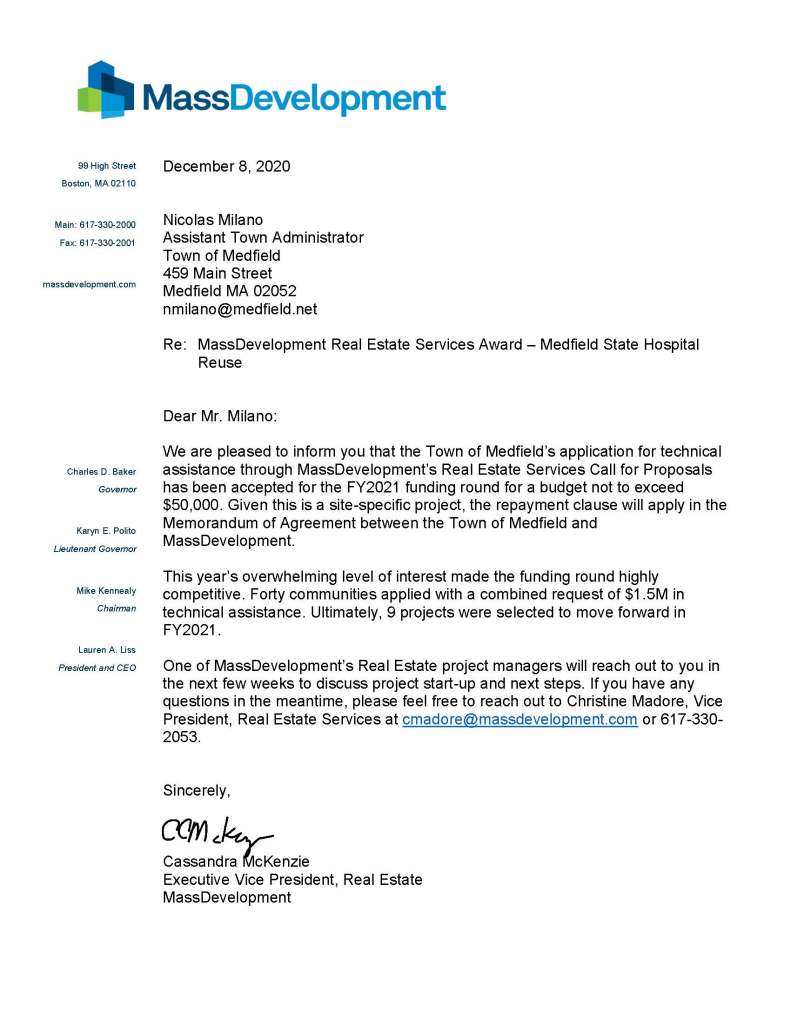 99 High Street
Boston, MA 02110
Main: 617-330-2000
Fax: 617-330-2001
massdevelopment.com
Charles D. Baker
Governor
Karyn E. Polito
Lieutenant Governor
Mike Kennealy
Chairman
Lauren A. Liss
President and CEO
December 8, 2020
Nicolas Milano
Assistant Town Administrator
Town of Medfield
459 Main Street
Medfield MA 02052
nmilano@medfield.net
Re: MassDevelopment Real Estate Services Award – Medfield State Hospital Reuse
Dear Mr. Milano:
We are pleased to inform you that the Town of Medfield’s application for technical assistance through MassDevelopment’s Real Estate Services Call for Proposals has been accepted for the FY2021 funding round for a budget not to exceed $50,000. Given this is a site-specific project, the repayment clause will apply in the Memorandum of Agreement between the Town of Medfield and MassDevelopment.
This year’s overwhelming level of interest made the funding round highly competitive. Forty communities applied with a combined request of $1.5M in technical assistance. Ultimately, 9 projects were selected to move forward in FY2021.
One of MassDevelopment’s Real Estate project managers will reach out to you in the next few weeks to discuss project start-up and next steps. If you have any questions in the meantime, please feel free to reach out to Christine Madore, Vice President, Real Estate Services at cmadore@massdevelopment.com or 617-330-2053.
Sincerely,
Cassandra McKenzie
Executive Vice President, Real Estate
MassDevelopment