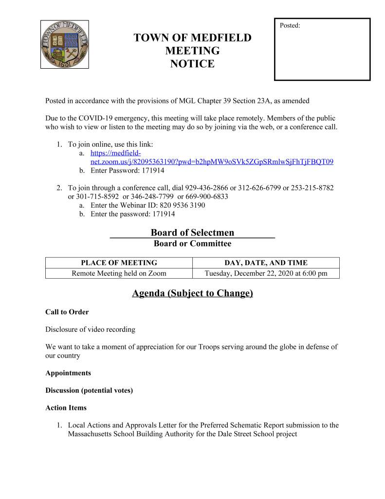 TOWN OF MEDFIELD
MEETING
NOTICE
Posted in accordance with the provisions of MGL Chapter 39 Section 23A, as amended
Due to the COVID-19 emergency, this meeting will take place remotely. Members of the public
who wish to view or listen to the meeting may do so by joining via the web, or a conference call.
1. To join online, use this link:
a. https://medfieldnet.
zoom.us/j/82095363190?pwd=b2hpMW9oSVk5ZGpSRmlwSjFhTjFBQT09
b. Enter Password: 171914
2. To join through a conference call, dial 929-436-2866 or 312-626-6799 or 253-215-8782
or 301-715-8592 or 346-248-7799 or 669-900-6833
a. Enter the Webinar ID: 820 9536 3190
b. Enter the password: 171914
Board of Selectmen
Board or Committee
PLACE OF MEETING DAY, DATE, AND TIME
Remote Meeting held on Zoom Tuesday, December 22, 2020 at 6:00 pm
Agenda (Subject to Change)
Call to Order
Disclosure of video recording
We want to take a moment of appreciation for our Troops serving around the globe in defense of
our country
Appointments
Discussion (potential votes)
Action Items
1. Local Actions and Approvals Letter for the Preferred Schematic Report submission to the
Massachusetts School Building Authority for the Dale Street School project
Posted:
2. Proposal from Clean-Footprint for Alternative On Bill Credit Agreements for solar
projects at the Kingsbury Club
Consent Agenda
Citizen Comment
Town Administrator Updates
Next Meeting Dates
January 5, 2021
January 19, 2021
Selectmen Reports
Informational
