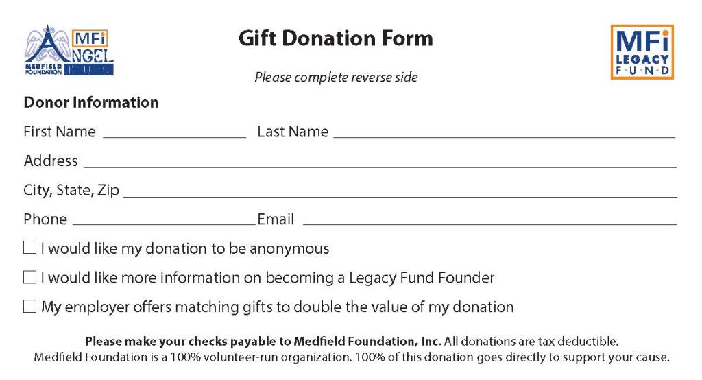 Donor Information
First Name Last Name
Address
City, State, Zip
Phone Email
I would like my donation to be anonymous
I would like more information on becoming a Legacy Fund Founder
My employer oers matching gifts to double the value of my donation
Please complete reverse side
Please make your checks payable to Medeld Foundation, Inc. All donations are tax deductible.
Medeld Foundation is a 100% volunteer-run organization. 100% of this donation goes directly to support your cause.
Gift Donation Form
Medeld Foundation, Inc. is a 501(c)(3) nonprot organization (Tax ID #04-3559057) which makes all donations to us
tax-deductible. Make your donation by December 31 to ensure that it can be deducted from this year’s taxes.
Gift Donation Form
Angel Run Public Need Fund Donation $50 $100 $250 Other:
Legacy Fund Founder Donation $5,000 Legacy Fund Founder
$5,001 - $9,999 Partner Circle
$10,000 - $24,999 Heritage Circle
$25,000+ Legacy Circle
Legacy Fund General Donation $50 $100 $250 Other:
Founder Level donations may
be paid over one to four years.
Desired number of annual
payments:
Please complete reverse side
Please return in the enclosed envelope
Proceeds from our annual Angel Run benet Medeld residents in need. This year, more than
ever, your donation is critical for our ability to continue our 15th year of supporting the local
community.
I would love to share that I am a single mom of four
children... I’ve been out of work for three weeks, still
waiting on my unemployment, and it is so nice to
know that this program is there and helping so
many. I can’t say enough good about this amazing
program. God bless and thank you so very much.
When you are told that there are people that care
about their community to donate something they
have that others don’t, it means so much. It really
took a lot of pressure off me so I thank you with
all my heart. . .my guardian angel.
The Medeld Foundation Legacy Fund is an endowment created to support community driven
projects to ensure a strong and vibrant Medeld, now and in the future.
Friends of the Medeld Rail Trail
First ever MFi Legacy Fund grant recipients
The Friends of the Medeld Rail Trail was a recipient of a $5,000 grant, which they
felt was key to showing community support as they applied for state funding. Since
that time, the Rail Trail has received a total of $200,000 in additional grants from the
Massachusetts Department of Conservation and Recreation for the creation of the
Medeld Rail Trail. Recently the Medeld Select Board signed a lease with the MBTA
for the rail righ-of-way and construction on the project should begin in the spring
of 2021. Visit them at medeld.baycolonyrailtrail.org
Medeld Cares About Prevention (MCAP) was a recipient of a $5,000 grant
to enlist the services of Bright Solutions Consulting to help them apply for a
federal “Drug-Free Communities” grant. The grant request was successful and
Medeld was awarded $625,000 to be used over a ve-year period to implement
comprehensive strategies to reduce youth substance use in Medeld.
Visit them at MedeldCares.org
The Cultural Alliance of Medeld (CAM) was a recipient of a $10,000 grant from the
MFi Legacy Fund. Under the guidance of Jean Mineo, The Cultural Alliance is working
to develop an Arts Center at the Medeld State Hospital. The Medeld Select Board
and the State of Massachusetts have approved a long-term lease with the Cultural
Alliance which is now in the process of raising additional funds for the renovation and
operations of the Arts Center from private resources.
The MCAP coalition owes the success of the $625,000 DFC grant application to the
Medfield Foundation Legacy Fund grant, which allowed MCAP to hire an experienced
grant writer,” said Chelsea Goldstein-Walsh LICSW, of Medfield Outreach. “We are
looking forward to launching a proactive and comprehensive effort to decrease youth
substance use and promote wellness in the community.
I don’t know what to say. You saved 3 people.
Testimonials from some of the people helped through your donations
.
MedeldFoundation MedeldFoundation MedeldFndn medeld-foundation
Follow Medeld Foundation on social media





	




	
 
	

		­
			


	


		
		


	
	

 
		
 	




	
	

	
	
		

		

		

	
	
	



	

	



	


	



	
	



	
	
	
	
	

	






	


	
	

	


	

	
	
		
	
	
	
	

	

 
	
	




	



	


	






	

		



	
	




	


	


		


	


	






	




	


	
	
	

	

 

	
	


	

	
	
	



	


	



	






	
	



			
 
 
 

		­	

	


		

	
	


		






	



	
	




	




	

	¡
 ¢   	

		


	


	 	
	

	
	

	

	
 	



			



	

	



	



	
	
 ¢  


 
	

	







	



	



	


	


		


	

		


		


	

	



	






	
	
£		



	





	








	





	




	

	

	





	
	
	


	




	
	

 

 
	
		



 

 


	

	
		
	


	



	

	


 
¤		



¥	¦


	

	




	

		
	