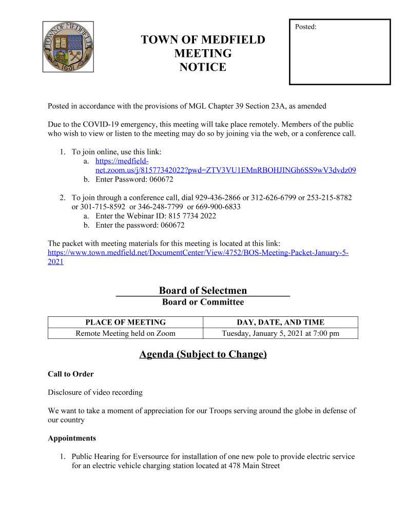 TOWN OF MEDFIELD
MEETING
NOTICE
Posted in accordance with the provisions of MGL Chapter 39 Section 23A, as amended
Due to the COVID-19 emergency, this meeting will take place remotely. Members of the public
who wish to view or listen to the meeting may do so by joining via the web, or a conference call.
1. To join online, use this link:
a. https://medfieldnet.
zoom.us/j/81577342022?pwd=ZTV3VU1EMnRBOHJINGh6SS9wV3dvdz09
b. Enter Password: 060672
2. To join through a conference call, dial 929-436-2866 or 312-626-6799 or 253-215-8782
or 301-715-8592 or 346-248-7799 or 669-900-6833
a. Enter the Webinar ID: 815 7734 2022
b. Enter the password: 060672
The packet with meeting materials for this meeting is located at this link:
https://www.town.medfield.net/DocumentCenter/View/4752/BOS-Meeting-Packet-January-5-
2021
Board of Selectmen
Board or Committee
PLACE OF MEETING DAY, DATE, AND TIME
Remote Meeting held on Zoom Tuesday, January 5, 2021 at 7:00 pm
Agenda (Subject to Change)
Call to Order
Disclosure of video recording
We want to take a moment of appreciation for our Troops serving around the globe in defense of
our country
Appointments
1. Public Hearing for Eversource for installation of one new pole to provide electric service
for an electric vehicle charging station located at 478 Main Street
Posted:
2. Fred Davis, Medfield Energy Committee to discuss the Medfield State Hospital
Discussion (potential votes)
3. COVID-19 Status Update and CARES Funding Update
Action Items
4. Aura at Medfield Regulatory Agreement – Local Initiative Program
5. Accept resignation of Bryan Syrett
Consent Agenda
Citizen Comment
Town Administrator Updates
Next Meeting Dates
January 19, 2021
February 2, 2021
Selectmen Reports
Informational
Medfield ZBA Decision: Clark Tavern, 353-355 Main Street
Massachusetts Administration & Finance Federal Funds Office Memo re: CARES Act Extension