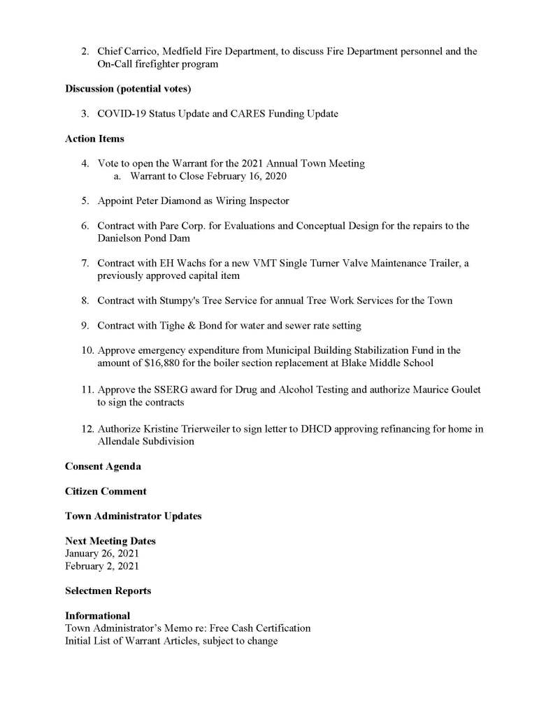 TOWN OF MEDFIELD
MEETING
NOTICE
Posted in accordance with the provisions of M.G.L. c. 30A, §§18-25
Due to the COVID-19 emergency, this meeting will take place remotely. Members of the public who wish to view or listen to the meeting may do so by joining via the web, or a conference call.
1. To join online, use this link:
a. https://medfield-net.zoom.us/j/81577342022?pwd=ZTV3VU1EMnRBOHJINGh6SS9wV3dvdz09
b. Enter Password: 060672
2. To join through a conference call, dial 929-436-2866 or 312-626-6799 or 253-215-8782 or 301-715-8592 or 346-248-7799 or 669-900-6833
a. Enter the Webinar ID: 815 7734 2022
b. Enter the password: 060672
The packet with meeting materials for this meeting is located at this link:
Board of Selectmen
Board or Committee
PLACE OF MEETING
DAY, DATE, AND TIME
Remote Meeting held on Zoom
Tuesday, January 19, 2021 at 7:00 pm
Agenda (Subject to Change)
Call to Order
Disclosure of video recording
We want to take a moment of appreciation for our Troops serving around the globe in defense of our country
Appointments
1. Medfield High School Class of 2022 class officers requests use of the MTS for a can/bottle collection fundraiser in January/February
Posted:
2. Chief Carrico, Medfield Fire Department, to discuss Fire Department personnel and the On-Call firefighter program
Discussion (potential votes)
3. COVID-19 Status Update and CARES Funding Update
Action Items
4. Vote to open the Warrant for the 2021 Annual Town Meeting
a. Warrant to Close February 16, 2020
5. Appoint Peter Diamond as Wiring Inspector
6. Contract with Pare Corp. for Evaluations and Conceptual Design for the repairs to the Danielson Pond Dam
7. Contract with EH Wachs for a new VMT Single Turner Valve Maintenance Trailer, a previously approved capital item
8. Contract with Stumpy's Tree Service for annual Tree Work Services for the Town
9. Contract with Tighe & Bond for water and sewer rate setting
10. Approve emergency expenditure from Municipal Building Stabilization Fund in the amount of $16,880 for the boiler section replacement at Blake Middle School
11. Approve the SSERG award for Drug and Alcohol Testing and authorize Maurice Goulet to sign the contracts
12. Authorize Kristine Trierweiler to sign letter to DHCD approving refinancing for home in Allendale Subdivision
Consent Agenda
Citizen Comment
Town Administrator Updates
Next Meeting Dates
January 26, 2021
February 2, 2021
Selectmen Reports
Informational
Town Administrator’s Memo re: Free Cash Certification
Initial List of Warrant Articles, subject to change