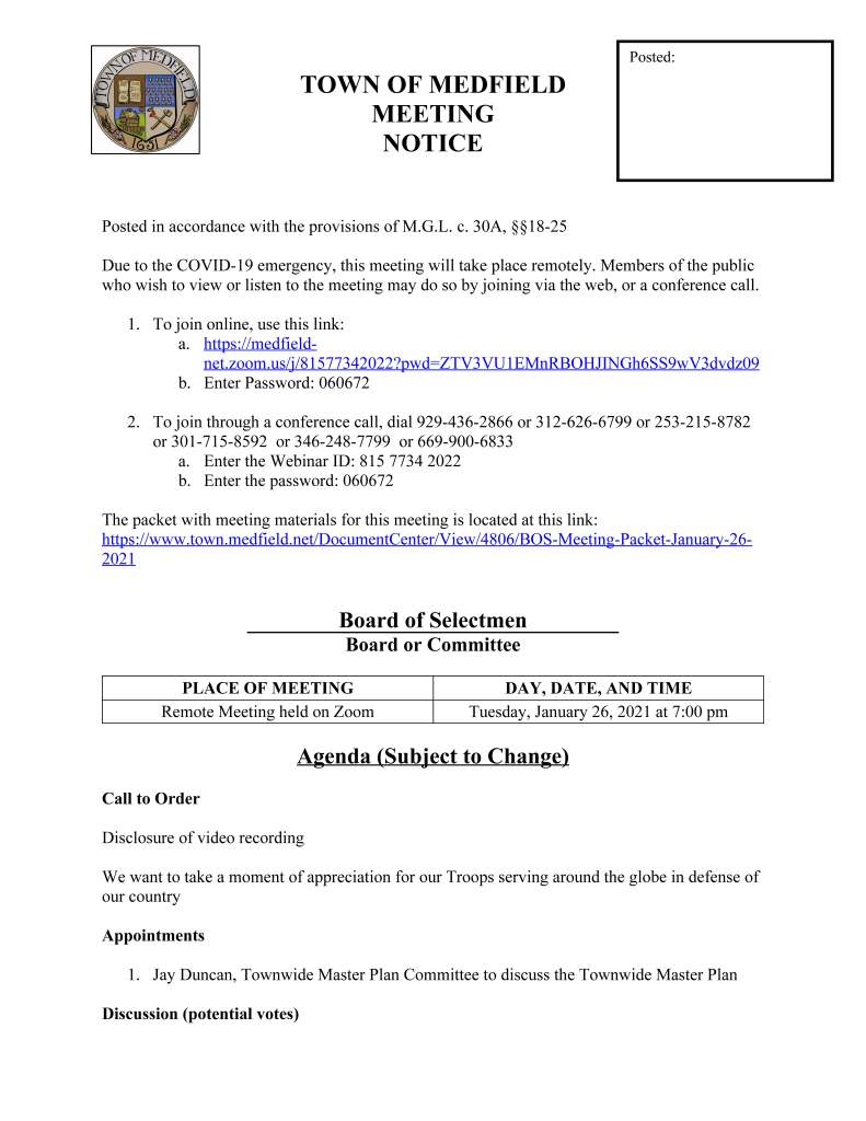 TOWN OF MEDFIELD
MEETING
NOTICE
Posted in accordance with the provisions of M.G.L. c. 30A, §§18-25
Due to the COVID-19 emergency, this meeting will take place remotely. Members of the public
who wish to view or listen to the meeting may do so by joining via the web, or a conference call.
1. To join online, use this link:
a. https://medfieldnet.
zoom.us/j/81577342022?pwd=ZTV3VU1EMnRBOHJINGh6SS9wV3dvdz09
b. Enter Password: 060672
2. To join through a conference call, dial 929-436-2866 or 312-626-6799 or 253-215-8782
or 301-715-8592 or 346-248-7799 or 669-900-6833
a. Enter the Webinar ID: 815 7734 2022
b. Enter the password: 060672
The packet with meeting materials for this meeting is located at this link:
https://www.town.medfield.net/DocumentCenter/View/4806/BOS-Meeting-Packet-January-26-
2021
Board of Selectmen
Board or Committee
PLACE OF MEETING DAY, DATE, AND TIME
Remote Meeting held on Zoom Tuesday, January 26, 2021 at 7:00 pm
Agenda (Subject to Change)
Call to Order
Disclosure of video recording
We want to take a moment of appreciation for our Troops serving around the globe in defense of
our country
Appointments
1. Jay Duncan, Townwide Master Plan Committee to discuss the Townwide Master Plan
Discussion (potential votes)
Posted:
2. COVID-19 Status Update and CARES Funding Update
3. FY2022 Operating and Capital Budgets
4. 2021 Annual Town Meeting and Warrant Articles
Action Items
Consent Agenda
Citizen Comment
Town Administrator Updates
Next Meeting Dates
February 2, 2021
February 16, 2021
Selectmen Reports
Informational
Representative Denise Garlick’s Annual Report to the Community: Thursday, January 28, 2021
at 7 pm