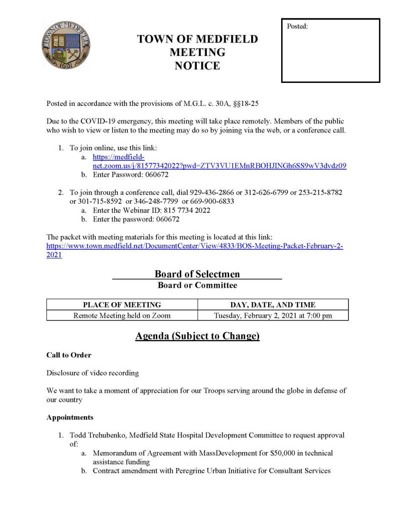TOWN OF MEDFIELD
MEETING
NOTICE
Posted in accordance with the provisions of M.G.L. c. 30A, §§18-25
Due to the COVID-19 emergency, this meeting will take place remotely. Members of the public who wish to view or listen to the meeting may do so by joining via the web, or a conference call.
1. To join online, use this link:
a. https://medfield-net.zoom.us/j/81577342022?pwd=ZTV3VU1EMnRBOHJINGh6SS9wV3dvdz09
b. Enter Password: 060672
2. To join through a conference call, dial 929-436-2866 or 312-626-6799 or 253-215-8782 or 301-715-8592 or 346-248-7799 or 669-900-6833
a. Enter the Webinar ID: 815 7734 2022
b. Enter the password: 060672
The packet with meeting materials for this meeting is located at this link:
https://www.town.medfield.net/DocumentCenter/View/4833/BOS-Meeting-Packet-February-2-2021
Board of Selectmen
Board or Committee
PLACE OF MEETING
DAY, DATE, AND TIME
Remote Meeting held on Zoom
Tuesday, February 2, 2021 at 7:00 pm
Agenda (Subject to Change)
Call to Order
Disclosure of video recording
We want to take a moment of appreciation for our Troops serving around the globe in defense of our country
Appointments
1. Todd Trehubenko, Medfield State Hospital Development Committee to request approval of:
a. Memorandum of Agreement with MassDevelopment for $50,000 in technical assistance funding
b. Contract amendment with Peregrine Urban Initiative for Consultant Services
Posted:
2. Jean Mineo and Jerry Potts, Cultural Alliance of Medfield, to provide update on prior request to use of Medfield State Hospital for the Summer Concert Series
3. Mark Anastasio, Coolidge Corner Theater, to request use of the Medfield State Hospital for a drive-in movie theater
4. Jeff Marble, Medfield Food Cupboard, to discuss potential lease of Town of Medfield property
Discussion (potential votes)
5. COVID-19 Status Update and CARES Funding Update
6. FY2022 Operating and Capital Budgets
7. 2021 Annual Town Meeting and Warrant Articles
Action Items
8. Committee Appointments:
a. Appoint Chris Carlin to the Transfer Station and Recycling Committee
9. Committee Resignations
a. Accept the resignation of Chris Kaldy from the Medfield Wildlife Committee
b. Accept the resignation of Nate Bazinet from the Board of Registrars
c. Accept the resignation of Tom Powers from the Medfield Wireless Committee
Consent Agenda
Citizen Comment
Town Administrator Updates
Next Meeting Dates
February 9, 2021
February 17, 2021: Medfield State Hospital PIP Meeting
February 23, 2021
Selectmen Reports
Informational
Verizon Complaint Data – Form 500